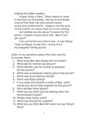 4
folding the table napkins.
I hope Tatay is here. Tatay needs to work
in the farm on the barrio. He has to live there
most of the time. He only comes home
every end of the month. Today is not the end
of the month, so I know that he is not coming.
Just before we are about to leave for the
picnic, I heard a loud voice call, “Ben! Can I
join you?”
I ran out to find out who it was. It was Tatay!
I was so happy to see him! I know this is
my happiest family picnic!
Listen to my questions about the story and try
to answer them.
1. What does Ben like doing with his family?
2. What did his mother ask about?
3. What did Ben ask his mother to prepare
for the picnic?
4. What was everybody feeling about the picnic?
5. What was Kuya Ramon doing?
6. What was Raya doing?
7. If you were the brother or sister of Ben, what
would you do to help prepare for the picnic?
8. Who did Ben think about?
9. What do you think was he feeling when he
remembered Tatay?
10. Where does Tatay work?
11. What was the picnic surprise?
12. What do you think Ben felt when he saw Tatay?
Why?
 