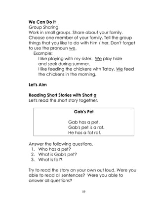 59
We Can Do It
Group Sharing:
Work in small groups. Share about your family.
Choose one member of your family. Tell the group
things that you like to do with him / her. Don't forget
to use the pronoun we.
Example:
I like playing with my sister. We play hide
and seek during summer.
I like feeding the chickens with Tatay. We feed
the chickens in the morning.
Let's Aim
Reading Short Stories with Short a
Let's read the short story together.
Gab's Pet
Gab has a pet.
Gab's pet is a rat.
He has a fat rat.
Answer the following questions.
1. Who has a pet?
2. What is Gab's pet?
3. What is fat?
Try to read the story on your own out loud. Were you
able to read all sentences? Were you able to
answer all questions?
 