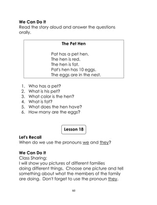60
We Can Do It
Read the story aloud and answer the questions
orally.
The Pet Hen
Pat has a pet hen.
The hen is red.
The hen is fat.
Pat's hen has 10 eggs.
The eggs are in the nest.
1. Who has a pet?
2. What is his pet?
3. What color is the hen?
4. What is fat?
5. What does the hen have?
6. How many are the eggs?
Let's Recall
When do we use the pronouns we and they?
We Can Do It
Class Sharing:
I will show you pictures of different families
doing different things. Choose one picture and tell
something about what the members of the family
are doing. Don't forget to use the pronoun they.
Lesson 18
 