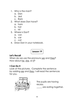 62
1. Who is the man?
a. Dan
b. Jed
c. Ram
2. What does Dan have?
a. ham
b. hat
c. hit
3. Where is Dan?
a. van
b. car
c. cat
4. Draw Dan in your notebook.
Let's Recall
When do we use the pronouns we and they?
How about he, she, or it?
I Can Do It
Look at the pictures. Complete the sentence
by adding we and they. I will read the sentences
for you.
The pupils are having
recess.
_____ are eating together.
Lesson 19
 