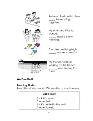 63
Rob and Red are brothers.
_____ like reading
together.
My sister and I like to
dance.
______ dance every
morning.
The kites are flying high.
______ are very colorful.
My friends and I like
walking by the beach.
_______ also like to play
there.
We Can Do It
Reading Stories
Read the stories aloud. Choose the correct answer.
Jack's Net
Jack has a net.
The net fell.
Jack's net fell in the well.
The net is wet.
 