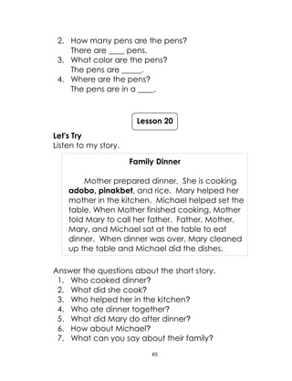 65
2. How many pens are the pens?
There are ____ pens.
3. What color are the pens?
The pens are _____.
4. Where are the pens?
The pens are in a ____.
Let's Try
Listen to my story.
Family Dinner
Mother prepared dinner. She is cooking
adobo, pinakbet, and rice. Mary helped her
mother in the kitchen. Michael helped set the
table. When Mother finished cooking, Mother
told Mary to call her father. Father, Mother,
Mary, and Michael sat at the table to eat
dinner. When dinner was over, Mary cleaned
up the table and Michael did the dishes.
Answer the questions about the short story.
1. Who cooked dinner?
2. What did she cook?
3. Who helped her in the kitchen?
4. Who ate dinner together?
5. What did Mary do after dinner?
6. How about Michael?
7. What can you say about their family?
Lesson 20
 