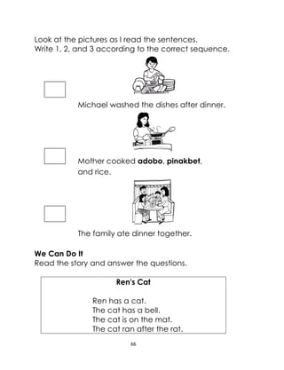 66
Look at the pictures as I read the sentences.
Write 1, 2, and 3 according to the correct sequence.
Michael washed the dishes after dinner.
Mother cooked adobo, pinakbet,
and rice.
The family ate dinner together.
We Can Do It
Read the story and answer the questions.
Ren's Cat
Ren has a cat.
The cat has a bell.
The cat is on the mat.
The cat ran after the rat.
 