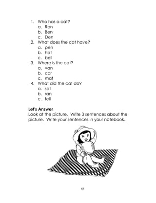 67
1. Who has a cat?
a. Ren
b. Ben
c. Den
2. What does the cat have?
a. pen
b. hat
c. bell
3. Where is the cat?
a. van
b. car
c. mat
4. What did the cat do?
a. sat
b. ran
c. fell
Let's Answer
Look at the picture. Write 3 sentences about the
picture. Write your sentences in your notebook.
 