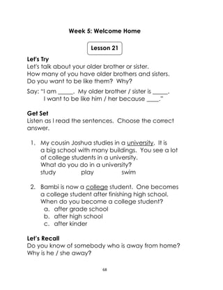 68
Week 5: Welcome Home
Let's Try
Let's talk about your older brother or sister.
How many of you have older brothers and sisters.
Do you want to be like them? Why?
Say: “I am _____. My older brother / sister is _____.
I want to be like him / her because ____.”
Get Set
Listen as I read the sentences. Choose the correct
answer.
1. My cousin Joshua studies in a university. It is
a big school with many buildings. You see a lot
of college students in a university.
What do you do in a university?
study play swim
2. Bambi is now a college student. One becomes
a college student after finishing high school.
When do you become a college student?
a. after grade school
b. after high school
c. after kinder
Let’s Recall
Do you know of somebody who is away from home?
Why is he / she away?
Lesson 21
 