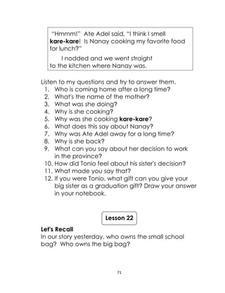 71
“Hmmm!” Ate Adel said, “I think I smell
kare-kare! Is Nanay cooking my favorite food
for lunch?”
I nodded and we went straight
to the kitchen where Nanay was.
Listen to my questions and try to answer them.
1. Who is coming home after a long time?
2. What's the name of the mother?
3. What was she doing?
4. Why is she cooking?
5. Why was she cooking kare-kare?
6. What does this say about Nanay?
7. Why was Ate Adel away for a long time?
8. Why is she back?
9. What can you say about her decision to work
in the province?
10. How did Tonio feel about his sister's decision?
11. What made you say that?
12. If you were Tonio, what gift can you give your
big sister as a graduation gift? Draw your answer
in your notebook.
Let's Recall
In our story yesterday, who owns the small school
bag? Who owns the big bag?
Lesson 22
 