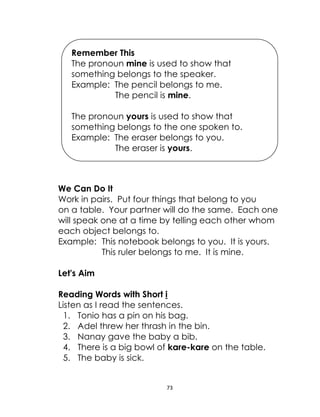 73
We Can Do It
Work in pairs. Put four things that belong to you
on a table. Your partner will do the same. Each one
will speak one at a time by telling each other whom
each object belongs to.
Example: This notebook belongs to you. It is yours.
This ruler belongs to me. It is mine.
Let's Aim
Reading Words with Short i
Listen as I read the sentences.
1. Tonio has a pin on his bag.
2. Adel threw her thrash in the bin.
3. Nanay gave the baby a bib.
4. There is a big bowl of kare-kare on the table.
5. The baby is sick.
Remember This
The pronoun mine is used to show that
something belongs to the speaker.
Example: The pencil belongs to me.
The pencil is mine.
The pronoun yours is used to show that
something belongs to the one spoken to.
Example: The eraser belongs to you.
The eraser is yours.
 
