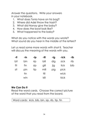 74
Answer the questions. Write your answers
in your notebook.
1. What does Tonio have on his bag?
2. Where did Adel throw the trash?
3. What did Nanay give the baby?
4. How does the bowl look like?
5. What happened to the baby?
What do you notice with the words you wrote?
What sound do you hear in the middle of the letters?
Let us read some more words with short i. Teacher
will discuss the meaning of the words with you.
-it -in -ip -ill -ig -ick -ib
bit bin rip bill dig sick rib
fit fin sip gill jig lick bib
sit pin tip mill pig pick
tin till wick
win kill kick
We Can Do It
Read the word cards. Choose the correct picture
of the word that you read from the board.
Word cards: kick, bib, bin, sip, rib, tip, fin
 