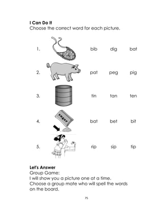 75
I Can Do It
Choose the correct word for each picture.
1. bib dig bat
2. pat peg pig
3. tin tan ten
4. bat bet bit
5. rip sip tip
Let's Answer
Group Game:
I will show you a picture one at a time.
Choose a group mate who will spell the words
on the board.
 