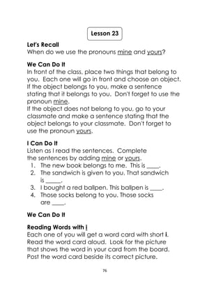 76
Let's Recall
When do we use the pronouns mine and yours?
We Can Do It
In front of the class, place two things that belong to
you. Each one will go in front and choose an object.
If the object belongs to you, make a sentence
stating that it belongs to you. Don't forget to use the
pronoun mine.
If the object does not belong to you, go to your
classmate and make a sentence stating that the
object belongs to your classmate. Don't forget to
use the pronoun yours.
I Can Do It
Listen as I read the sentences. Complete
the sentences by adding mine or yours.
1. The new book belongs to me. This is ____.
2. The sandwich is given to you. That sandwich
is _____.
3. I bought a red ballpen. This ballpen is ____.
4. Those socks belong to you. Those socks
are ____.
We Can Do It
Reading Words with i
Each one of you will get a word card with short i.
Read the word card aloud. Look for the picture
that shows the word in your card from the board.
Post the word card beside its correct picture.
Lesson 23
 