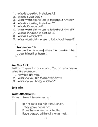 6
1. Who is speaking in picture A?
2. Who is 8 years old?
3. What word did he use to talk about himself?
4. Who is speaking in picture B?
5. Who is 13 years old?
6. What word did he use to talk about himself?
7. Who is speaking in picture C?
8. Who is 4 years old?
9. What word did she use to talk about herself?
We Can Do It
I will ask a question about you. You have to answer
using the pronoun I.
1. How old are you?
2. What do you like to do after class?
3. What do you bring to school?
Let's Aim
Word Attack Skills
Listen as I read the sentences.
Ben received a hat from Nanay.
Tatay gave Ben a bat.
Kuya Ramon has a cat for Ben.
Raya placed all the gifts on a mat.
Remember This
We use the pronoun I when the speaker talks
about himself or herself.
 