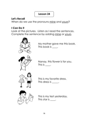 78
Let's Recall
When do we use the pronouns mine and yours?
I Can Do It
Look at the pictures. Listen as I read the sentences.
Complete the sentence by adding mine or yours.
My mother gave me this book.
This book is ____.
Nanay, this flower is for you.
This is ____.
This is my favorite dress.
This dress is _____.
This is my test yesterday.
This star is ____.
Lesson 24
 