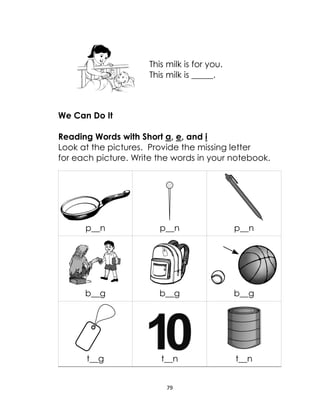 79
This milk is for you.
This milk is _____.
We Can Do It
Reading Words with Short a, e, and i
Look at the pictures. Provide the missing letter
for each picture. Write the words in your notebook.
p__n p__n p__n
b__g b__g b__g
t__g t__n t__n
 