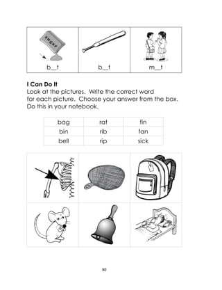 80
b__t b__t m__t
I Can Do It
Look at the pictures. Write the correct word
for each picture. Choose your answer from the box.
Do this in your notebook.
bag rat fin
bin rib fan
bell rip sick
 