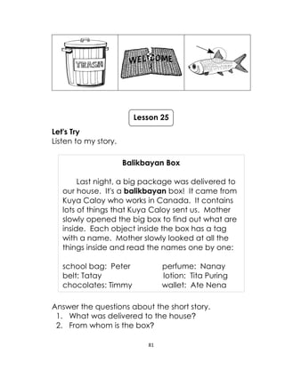 81
Let's Try
Listen to my story.
Balikbayan Box
Last night, a big package was delivered to
our house. It's a balikbayan box! It came from
Kuya Caloy who works in Canada. It contains
lots of things that Kuya Caloy sent us. Mother
slowly opened the big box to find out what are
inside. Each object inside the box has a tag
with a name. Mother slowly looked at all the
things inside and read the names one by one:
school bag: Peter perfume: Nanay
belt: Tatay lotion: Tita Puring
chocolates: Timmy wallet: Ate Nena
Answer the questions about the short story.
1. What was delivered to the house?
2. From whom is the box?
Lesson 25
 