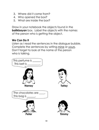 82
3. Where did it come from?
4. Who opened the box?
5. What are inside the box?
Draw in your notebook the objects found in the
balikbayan box. Label the objects with the names
of the person who is getting the object.
We Can Do It
Listen as I read the sentences in the dialogue bubble.
Complete the sentences by writing mine or yours.
Don't forget to look at the name of the person
who is talking.
Nanay Tatay
Peter Timmy
This perfume is ______.
This belt is _________.
The chocolates are ____.
This bag is ______.
 