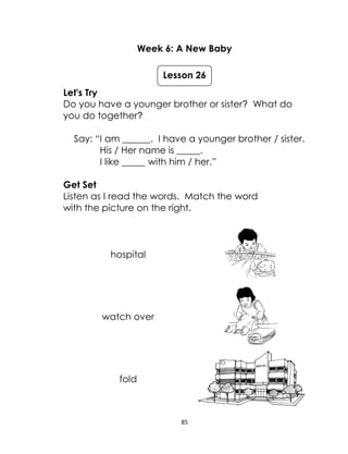 85
Week 6: A New Baby
Let's Try
Do you have a younger brother or sister? What do
you do together?
Say: “I am ______. I have a younger brother / sister.
His / Her name is _____.
I like _____ with him / her.”
Get Set
Listen as I read the words. Match the word
with the picture on the right.
hospital
watch over
fold
Lesson 26
 
