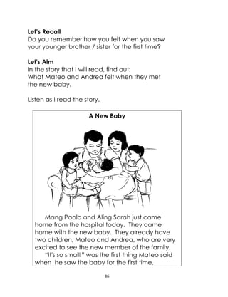 86
Let’s Recall
Do you remember how you felt when you saw
your younger brother / sister for the first time?
Let's Aim
In the story that I will read, find out:
What Mateo and Andrea felt when they met
the new baby.
Listen as I read the story.
A New Baby
Mang Paolo and Aling Sarah just came
home from the hospital today. They came
home with the new baby. They already have
two children, Mateo and Andrea, who are very
excited to see the new member of the family.
“It's so small!” was the first thing Mateo said
when he saw the baby for the first time.
 