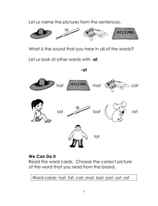 7
Let us name the pictures from the sentences.
What is the sound that you hear in all of the words?
Let us look at other words with -at.
-at
hat mat cat
sat bat rat
fat
We Can Do It
Read the word cards. Choose the correct picture
of the word that you read from the board.
Word cards: hat, fat, cat, mat, bat, pat, sat, rat
 