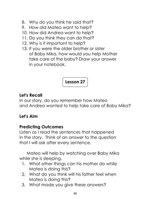 88
8. Why do you think he said that?
9. How did Mateo want to help?
10. How did Andrea want to help?
11. Do you think they can do that?
12. Why is it important to help?
13. If you were the older brother or sister
of Baby Mika, how would you help Mother
take care of the baby? Draw your answer
in your notebook.
Let's Recall
In our story, do you remember how Mateo
and Andrea wanted to help take care of Baby Mika?
Let's Aim
Predicting Outcomes
Listen as I read the sentences that happened
in the story. Think of an answer to the question
that I will ask after every sentence.
Mateo will help by watching over Baby Mika
while she is sleeping.
1. What other things can his mother do while
Mateo is doing this?
2. What do you think will his father feel when
Mateo is doing this?
3. What made you give these answers?
Lesson 27
 