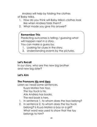 89
Andrea will help by folding the clothes
of Baby Mika.
1. How do you think will Baby Mika's clothes look
like when Andrea folds them?
2. What made you give this answer?
Let's Recall
In our story, who are the new big brother
and new big sister?
Let's Aim
The Pronouns His and Hers
Listen as I read some sentences.
Kuya Mateo has toys.
The toy truck is his.
Ate Andrea has books.
The red book is hers.
1. In sentence 1, to whom does the toys belong?
2. In sentence 2, to whom does the toy truck
belong? Is Kuya Mateo a boy or a girl?
What word was used to show that the toy
belongs to him?
Remember This
Predicting outcomes is telling / guessing what
will happen next in a story.
You can make a guess by:
1. Looking for clues in the story.
2. Understanding events by the pictures.
 