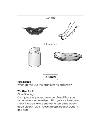 93
wet lips
lid on a jar
Let's Recall
When do we use the pronouns his and hers?
We Can Do It
Class Sharing:
On a piece of paper, draw an object that your
father owns and an object that your mother owns.
Show it in class and construct a sentence about
each object. Don't forget to use the pronouns his
and hers.
Lesson 28
 