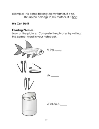 94
Example: This comb belongs to my father. It is his.
This apron belongs to my mother. It is hers.
We Can Do It
Reading Phrases
Look at the picture. Complete the phrases by writing
the correct word in your notebook.
a big _____
six ______
a lid on a _____
 