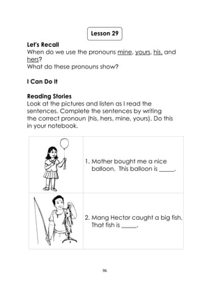 96
Let's Recall
When do we use the pronouns mine, yours, his, and
hers?
What do these pronouns show?
I Can Do It
Reading Stories
Look at the pictures and listen as I read the
sentences. Complete the sentences by writing
the correct pronoun (his, hers, mine, yours). Do this
in your notebook.
1. Mother bought me a nice
balloon. This balloon is _____.
2. Mang Hector caught a big fish.
That fish is _____.
Lesson 29
 