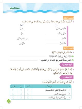 ‫وس‬‫ر‬َ‫َعلا ُة‬‫ص‬ْ‫ر‬ِ 
27
: ُ‫ث‬ ِ‫ال‬ ّ‫الث‬ ُ‫شاط‬ َّ‫الن‬
__:)‫(ب‬ ِ‫ة‬َ‫م‬ِ‫القائ‬ ‫في‬ ِ‫مات‬ِ‫ل‬َ‫ك‬‫ال‬ َ‫ن‬ِ‫م‬ ‫ها‬ُ‫ب‬ِ‫ناس‬ُ‫ي‬ ‫ما‬َ‫و‬ )‫(أ‬ ِ‫ة‬َ‫م‬ِ‫القائ‬ ‫في‬ ِ‫َة‬‫ل‬ْ‫م‬ُ‫الج‬ َ‫ن‬ْ‫ي‬َ‫ب‬ ُ‫ل‬ ِ‫ص‬َ‫أ‬
ٌ‫ر‬ِ‫خاس‬
ٌ‫ز‬ِ‫فائ‬
ِ‫ن‬ِ‫م‬ْ‫ؤ‬ُ‫الم‬ ِ‫الق‬ْ‫خ‬َ‫أ‬ ْ‫ن‬ِ‫م‬
َ‫نين‬ِ‫م‬ْ‫ؤ‬ُ‫الم‬
............................. ِ‫ر‬ْ‫ي‬َ‫خ‬‫ال‬ِ‫ب‬ ‫واصي‬َّ‫ت‬‫ال‬
...................................
ِ‫َّه‬‫ل‬‫ال‬ِ‫ب‬ ُ‫ن‬ِ‫م‬ْ‫ؤ‬ُ‫م‬‫ال‬
............................................ ُ‫ر‬ِ‫الكاف‬
...................................... ُّ‫ب‬ِ‫ح‬ُ‫ي‬ ُ‫ه‬ّ‫ل‬‫ال‬
( ‫أ‬ )(‫)ب‬
: ُ‫ع‬ ِ‫اب‬ ّ‫الر‬ ُ‫شاط‬ َّ‫الن‬
__:ِ‫ة‬َ‫ي‬ِ‫اآلت‬ ِ‫ف‬ِ‫واق‬َ‫الم‬ ‫في‬ ُ‫ل‬َ‫ع‬ْ‫ف‬َ‫أ‬ ‫ماذا‬
������������������������������������������������������������������������������������� 	.‫ا‬ً‫ئ‬‫ذي‬َ‫ب‬ ‫ا‬ً‫م‬‫ال‬َ‫ك‬ ُ‫قول‬َ‫ي‬ ‫لي‬ ً‫ميل‬َ‫ز‬ ُ‫ت‬ْ‫ي‬َ‫أ‬َ‫ر‬ 1
������������������������������������������������������������������ 	.ِ‫د‬ِ‫ج‬ ْ‫س‬َ‫الم‬ ‫في‬ ِ‫ة‬َ‫ع‬‫ما‬َ‫الج‬ َ‫ع‬َ‫م‬ ِ‫ر‬ ْ‫ص‬َ‫ع‬‫ال‬ ُ‫ة‬‫ال‬ َ‫ص‬ ‫ني‬ْ‫ت‬َ‫ت‬‫فا‬ 2
:‫راتي‬ْ‫ب‬ ِ‫خ‬ ‫ري‬ ْ‫ث‬ُ‫أ‬
__َ‫صاف‬ِّ‫ت‬ ِ‫ال‬ ُّ‫ب‬ِ‫ح‬ُ‫أ‬ ‫َّتي‬‫ل‬‫ا‬ ِ‫فات‬ ِّ‫الص‬ ‫ها‬ْ‫ن‬ِ‫م‬ ُ‫د‬ِّ‫د‬َ‫ح‬ُ‫أ‬َ‫و‬ ،ٍ‫ة‬َ‫م‬ِ‫قائ‬ ‫في‬ ‫ها‬ُ‫ب‬ُ‫ت‬ْ‫ك‬َ‫أ‬َ‫و‬ ،َ‫نين‬ِ‫م‬ْ‫ؤ‬ُ‫الم‬ ِ‫الق‬ْ‫خ‬َ‫أ‬ ْ‫ن‬َ‫ع‬ ُ‫ث‬َ‫ح‬ْ‫ب‬َ‫أ‬
. ِ‫ب‬ ّ‫ل‬ُّ‫ط‬‫ال‬ َ‫م‬‫ما‬َ‫أ‬ ‫ها‬ ُ‫ض‬ِ‫ر‬ْ‫ع‬َ‫أ‬َ‫و‬ ،‫ها‬ِ‫ب‬
:‫ذاتي‬ ُ‫م‬ ِّ‫ي‬ َ‫ق‬ُ‫أ‬
__:َ‫د‬َّ‫د‬َ‫ح‬ُ‫م‬‫ال‬ َ‫ُّم‬‫ل‬َ‫ع‬َّ‫ت‬‫ال‬‫قاني‬ْ‫ت‬ِ‫إ‬ ْ‫ن‬َ‫ع‬ َ‫ر‬ِّ‫ب‬َ‫ع‬ُ‫م‬‫ال‬ َ‫ع‬َّ‫ب‬ َ‫ر‬ُ‫م‬‫ال‬ ُ‫ن‬ ِّ‫َو‬‫ل‬ُ‫أ‬
‫م‬ُ‫بارات‬ِ‫الع‬‫تاز‬ْ‫م‬ُ‫م‬‫د‬ِّ‫ي‬َ‫ج‬ٌ‫بول‬ْ‫ق‬َ‫م‬
1.ً‫ة‬َ‫حيح‬ َ‫ص‬ ً‫ة‬َ‫الو‬ِ‫ت‬ ِ‫ر‬ ْ‫ص‬َ‫ع‬‫ال‬ ِ‫ة‬َ‫سور‬ ُ‫ة‬َ‫الو‬ِ‫ت‬
2.ِ‫ر‬ ْ‫ص‬َ‫ع‬‫ال‬ ِ‫ة‬َ‫سور‬ ُ‫ميع‬ ْ‫س‬َ‫ت‬
3. ِ‫يات‬ ْ‫ل‬ِ‫ل‬ ِّ‫ي‬ِ‫مال‬ْ‫ج‬ِ‫اإل‬‫نى‬ْ‫ع‬َ‫الم‬ ُ‫يان‬َ‫ب‬
 