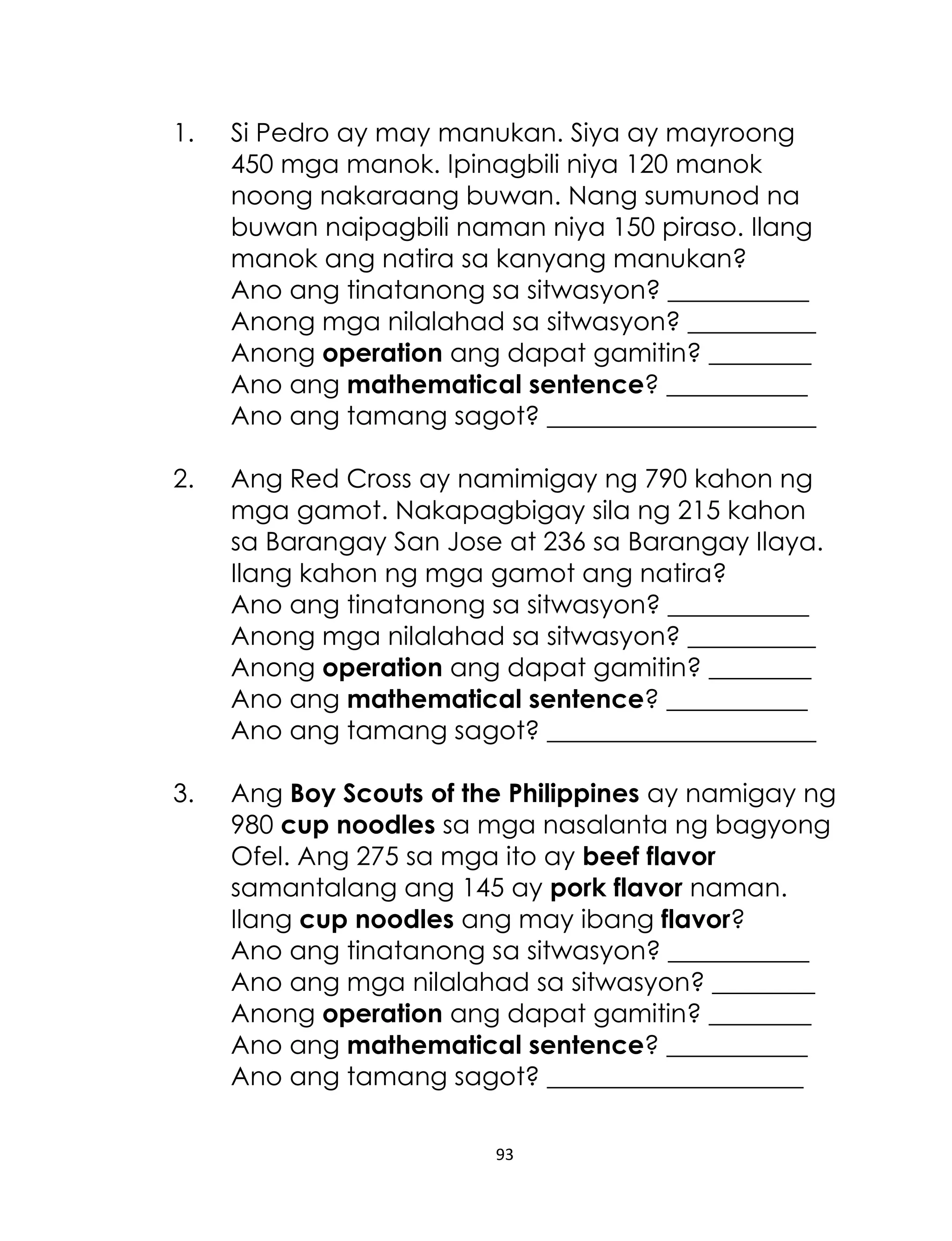 93
1. Si Pedro ay may manukan. Siya ay mayroong
450 mga manok. Ipinagbili niya 120 manok
noong nakaraang buwan. Nang sumunod na
buwan naipagbili naman niya 150 piraso. Ilang
manok ang natira sa kanyang manukan?
Ano ang tinatanong sa sitwasyon? ___________
Anong mga nilalahad sa sitwasyon? __________
Anong operation ang dapat gamitin? ________
Ano ang mathematical sentence? ___________
Ano ang tamang sagot? _____________________
2. Ang Red Cross ay namimigay ng 790 kahon ng
mga gamot. Nakapagbigay sila ng 215 kahon
sa Barangay San Jose at 236 sa Barangay Ilaya.
Ilang kahon ng mga gamot ang natira?
Ano ang tinatanong sa sitwasyon? ___________
Anong mga nilalahad sa sitwasyon? __________
Anong operation ang dapat gamitin? ________
Ano ang mathematical sentence? ___________
Ano ang tamang sagot? _____________________
3. Ang Boy Scouts of the Philippines ay namigay ng
980 cup noodles sa mga nasalanta ng bagyong
Ofel. Ang 275 sa mga ito ay beef flavor
samantalang ang 145 ay pork flavor naman.
Ilang cup noodles ang may ibang flavor?
Ano ang tinatanong sa sitwasyon? ___________
Ano ang mga nilalahad sa sitwasyon? ________
Anong operation ang dapat gamitin? ________
Ano ang mathematical sentence? ___________
Ano ang tamang sagot? ____________________
 