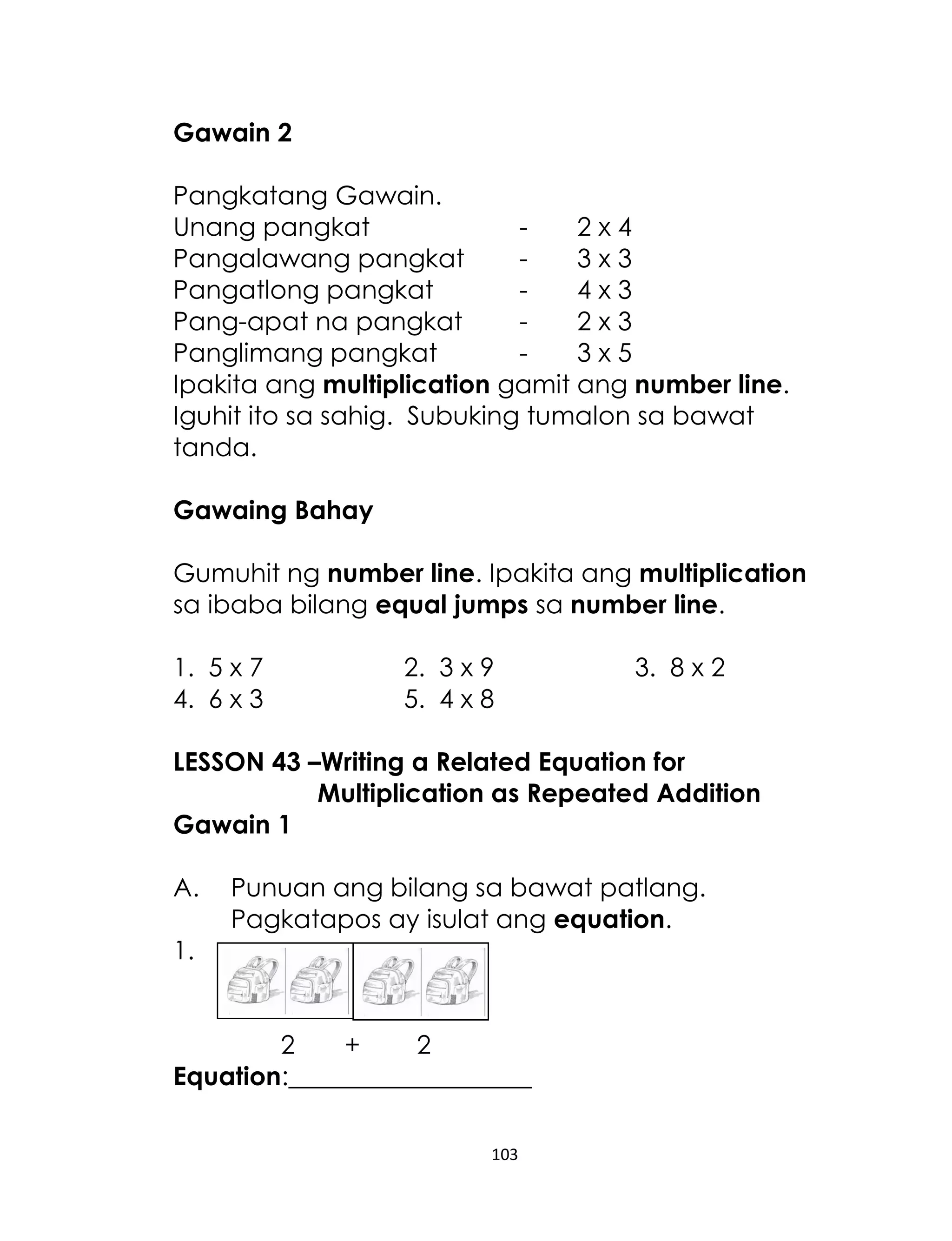 103
Gawain 2
Pangkatang Gawain.
Unang pangkat - 2 x 4
Pangalawang pangkat - 3 x 3
Pangatlong pangkat - 4 x 3
Pang-apat na pangkat - 2 x 3
Panglimang pangkat - 3 x 5
Ipakita ang multiplication gamit ang number line.
Iguhit ito sa sahig. Subuking tumalon sa bawat
tanda.
Gawaing Bahay
Gumuhit ng number line. Ipakita ang multiplication
sa ibaba bilang equal jumps sa number line.
1. 5 x 7 2. 3 x 9 3. 8 x 2
4. 6 x 3 5. 4 x 8
LESSON 43 –Writing a Related Equation for
Multiplication as Repeated Addition
Gawain 1
A. Punuan ang bilang sa bawat patlang.
Pagkatapos ay isulat ang equation.
1.
2 + 2
Equation:___________________
 