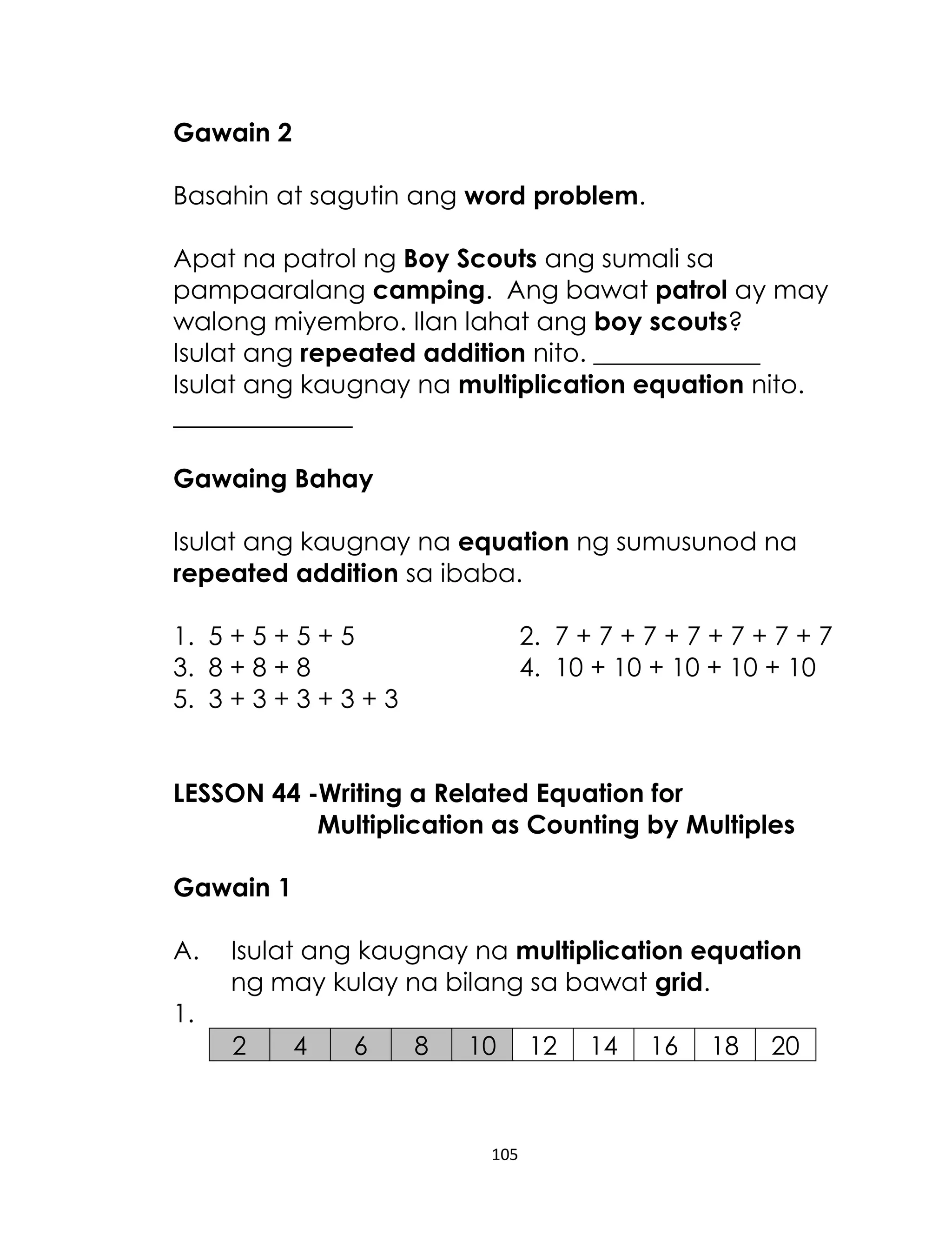 105
Gawain 2
Basahin at sagutin ang word problem.
Apat na patrol ng Boy Scouts ang sumali sa
pampaaralang camping. Ang bawat patrol ay may
walong miyembro. Ilan lahat ang boy scouts?
Isulat ang repeated addition nito. _____________
Isulat ang kaugnay na multiplication equation nito.
______________
Gawaing Bahay
Isulat ang kaugnay na equation ng sumusunod na
repeated addition sa ibaba.
1. 5 + 5 + 5 + 5 2. 7 + 7 + 7 + 7 + 7 + 7 + 7
3. 8 + 8 + 8 4. 10 + 10 + 10 + 10 + 10
5. 3 + 3 + 3 + 3 + 3
LESSON 44 -Writing a Related Equation for
Multiplication as Counting by Multiples
Gawain 1
A. Isulat ang kaugnay na multiplication equation
ng may kulay na bilang sa bawat grid.
1.
2 4 6 8 10 12 14 16 18 20
 