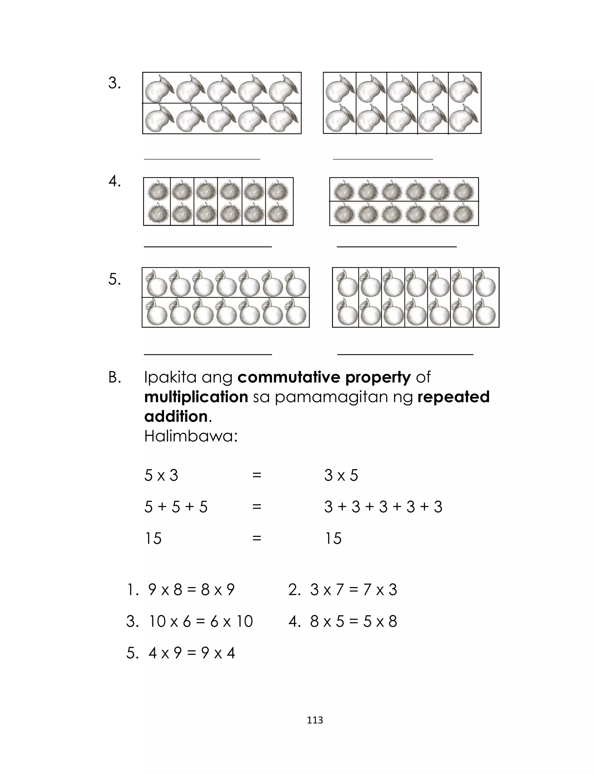 113
3.
_____________________________ _________________________
4.
________________ _______________
5.
________________ _________________
B. Ipakita ang commutative property of
multiplication sa pamamagitan ng repeated
addition.
Halimbawa:
5 x 3 = 3 x 5
5 + 5 + 5 = 3 + 3 + 3 + 3 + 3
15 = 15
1. 9 x 8 = 8 x 9 2. 3 x 7 = 7 x 3
3. 10 x 6 = 6 x 10 4. 8 x 5 = 5 x 8
5. 4 x 9 = 9 x 4
 