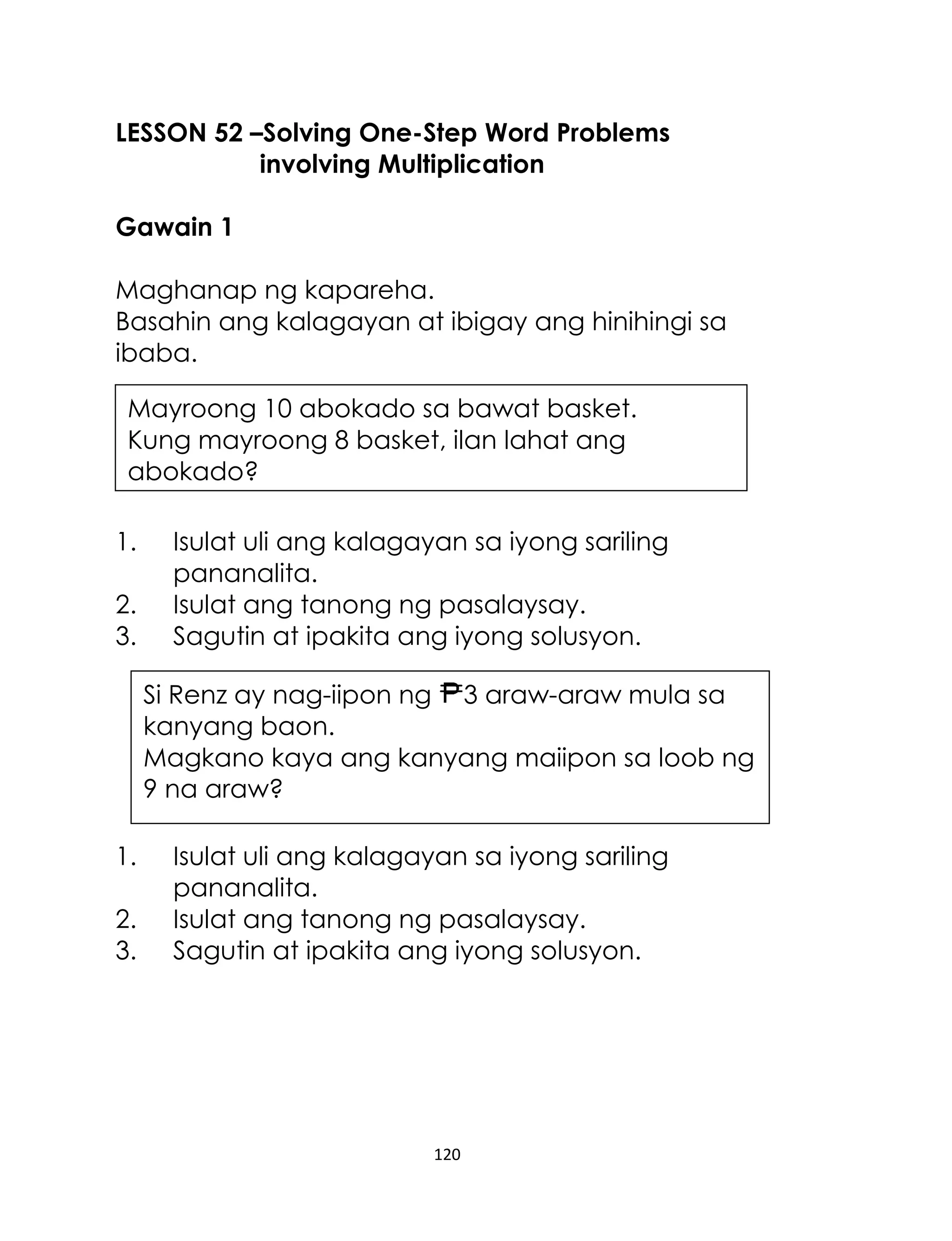120
LESSON 52 –Solving One-Step Word Problems
involving Multiplication
Gawain 1
Maghanap ng kapareha.
Basahin ang kalagayan at ibigay ang hinihingi sa
ibaba.
1. Isulat uli ang kalagayan sa iyong sariling
pananalita.
2. Isulat ang tanong ng pasalaysay.
3. Sagutin at ipakita ang iyong solusyon.
1. Isulat uli ang kalagayan sa iyong sariling
pananalita.
2. Isulat ang tanong ng pasalaysay.
3. Sagutin at ipakita ang iyong solusyon.
Si Renz ay nag-iipon ng 3 araw-araw mula sa
kanyang baon.
Magkano kaya ang kanyang maiipon sa loob ng
9 na araw?
Mayroong 10 abokado sa bawat basket.
Kung mayroong 8 basket, ilan lahat ang
abokado?
 