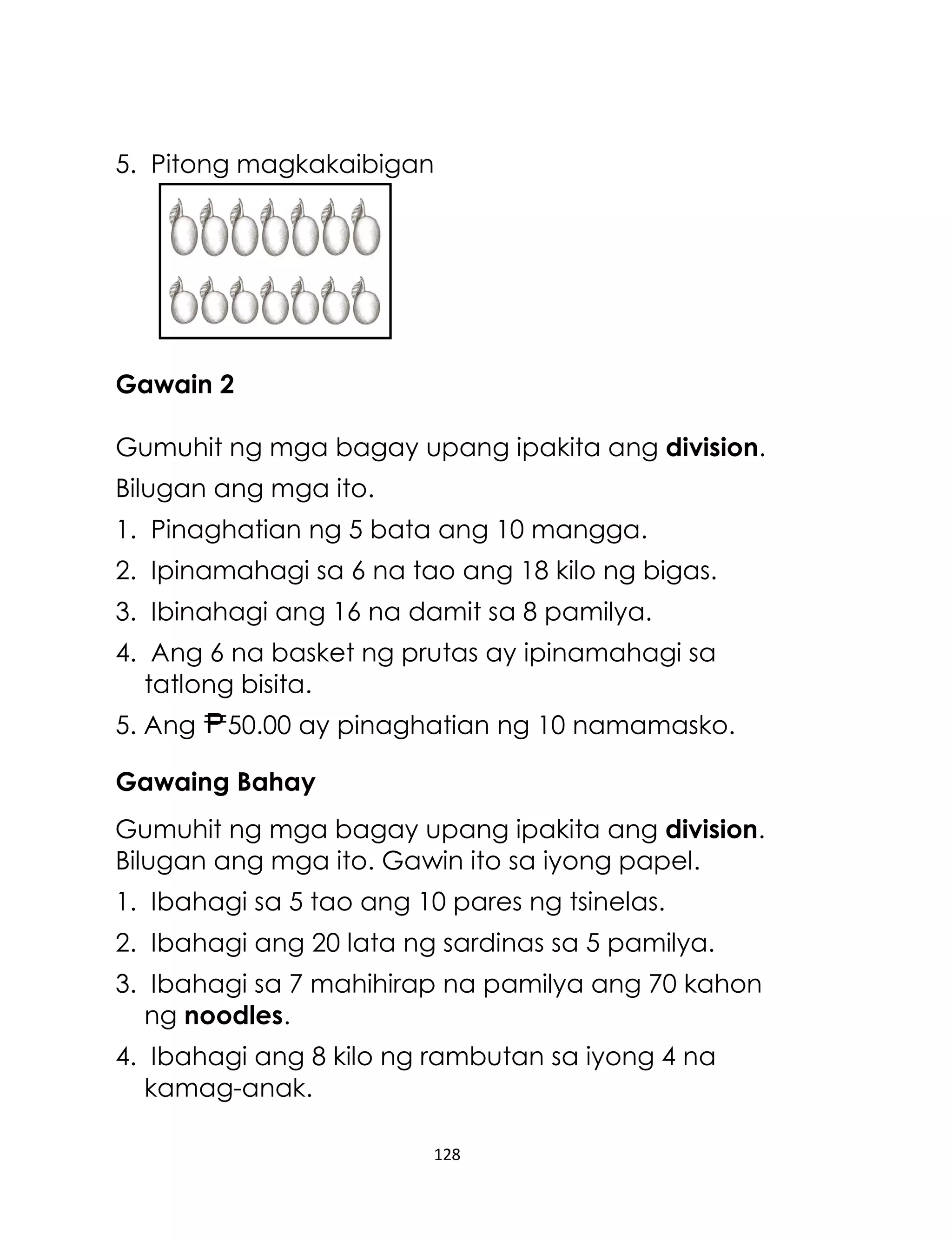 128
5. Pitong magkakaibigan
Gawain 2
Gumuhit ng mga bagay upang ipakita ang division.
Bilugan ang mga ito.
1. Pinaghatian ng 5 bata ang 10 mangga.
2. Ipinamahagi sa 6 na tao ang 18 kilo ng bigas.
3. Ibinahagi ang 16 na damit sa 8 pamilya.
4. Ang 6 na basket ng prutas ay ipinamahagi sa
tatlong bisita.
5. Ang 50.00 ay pinaghatian ng 10 namamasko.
Gawaing Bahay
Gumuhit ng mga bagay upang ipakita ang division.
Bilugan ang mga ito. Gawin ito sa iyong papel.
1. Ibahagi sa 5 tao ang 10 pares ng tsinelas.
2. Ibahagi ang 20 lata ng sardinas sa 5 pamilya.
3. Ibahagi sa 7 mahihirap na pamilya ang 70 kahon
ng noodles.
4. Ibahagi ang 8 kilo ng rambutan sa iyong 4 na
kamag-anak.
 