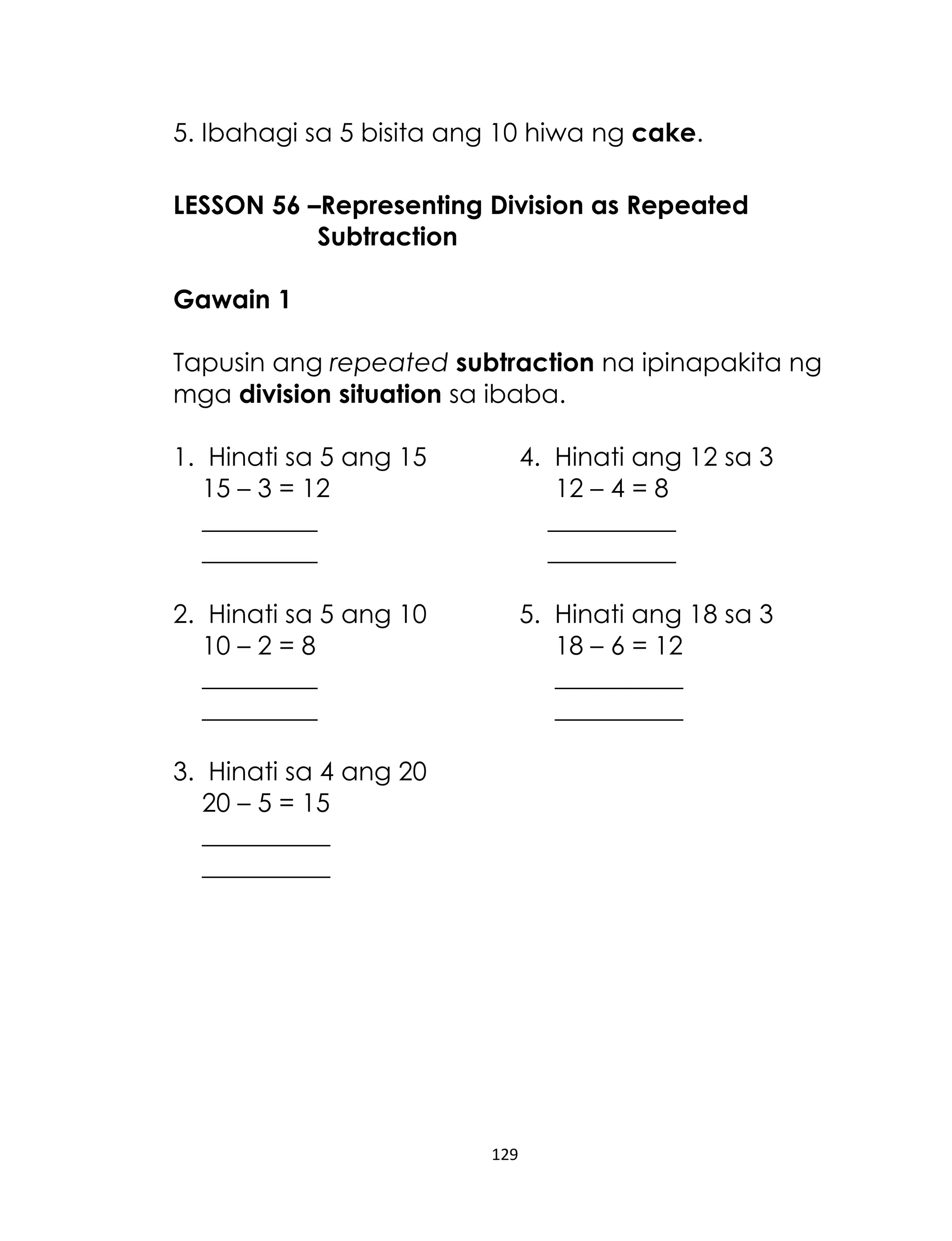 129
5. Ibahagi sa 5 bisita ang 10 hiwa ng cake.
LESSON 56 –Representing Division as Repeated
Subtraction
Gawain 1
Tapusin ang repeated subtraction na ipinapakita ng
mga division situation sa ibaba.
1. Hinati sa 5 ang 15 4. Hinati ang 12 sa 3
15 – 3 = 12 12 – 4 = 8
_________ __________
_________ __________
2. Hinati sa 5 ang 10 5. Hinati ang 18 sa 3
10 – 2 = 8 18 – 6 = 12
_________ __________
_________ __________
3. Hinati sa 4 ang 20
20 – 5 = 15
__________
__________
 