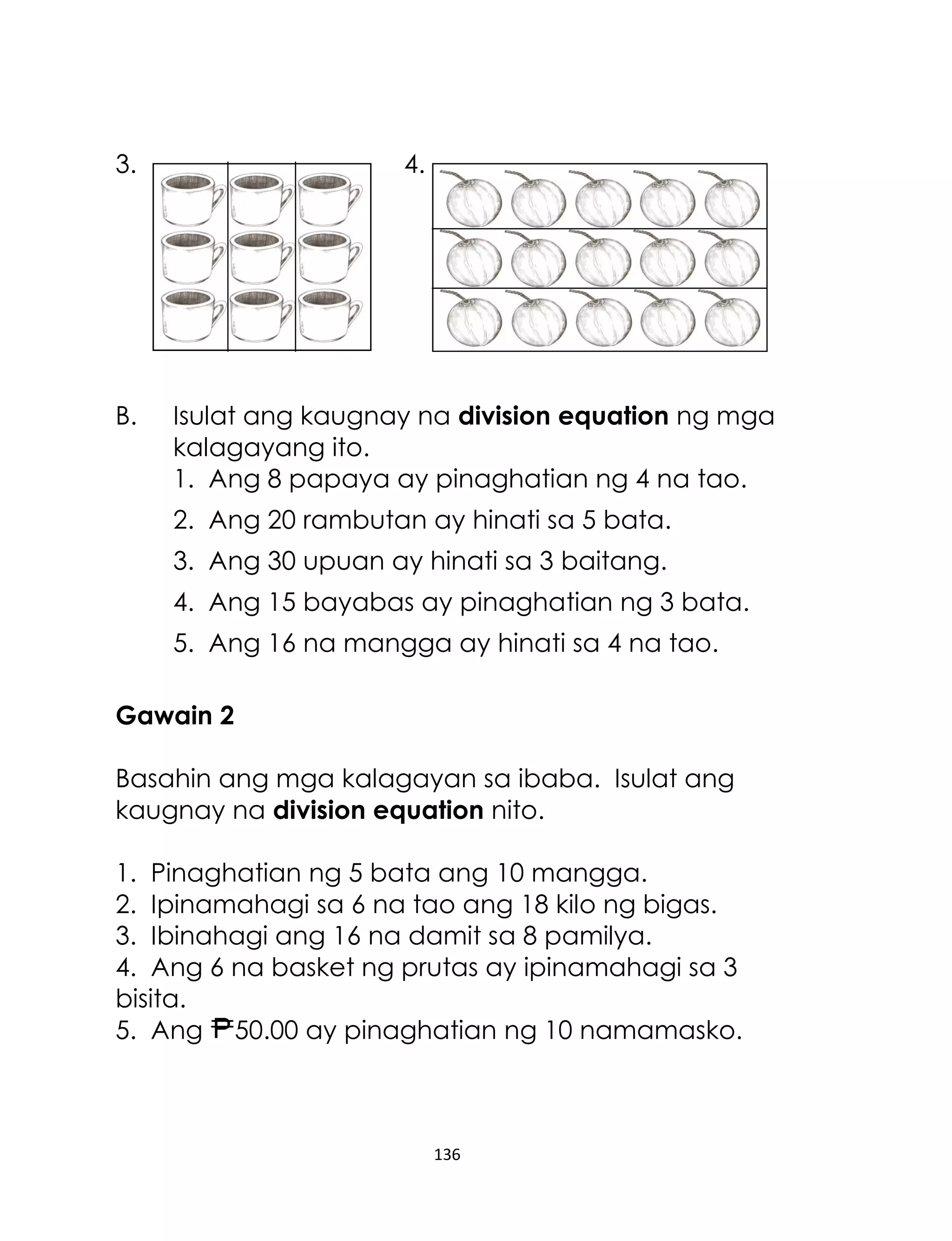 136
3. 4.
B. Isulat ang kaugnay na division equation ng mga
kalagayang ito.
1. Ang 8 papaya ay pinaghatian ng 4 na tao.
2. Ang 20 rambutan ay hinati sa 5 bata.
3. Ang 30 upuan ay hinati sa 3 baitang.
4. Ang 15 bayabas ay pinaghatian ng 3 bata.
5. Ang 16 na mangga ay hinati sa 4 na tao.
Gawain 2
Basahin ang mga kalagayan sa ibaba. Isulat ang
kaugnay na division equation nito.
1. Pinaghatian ng 5 bata ang 10 mangga.
2. Ipinamahagi sa 6 na tao ang 18 kilo ng bigas.
3. Ibinahagi ang 16 na damit sa 8 pamilya.
4. Ang 6 na basket ng prutas ay ipinamahagi sa 3
bisita.
5. Ang 50.00 ay pinaghatian ng 10 namamasko.
 