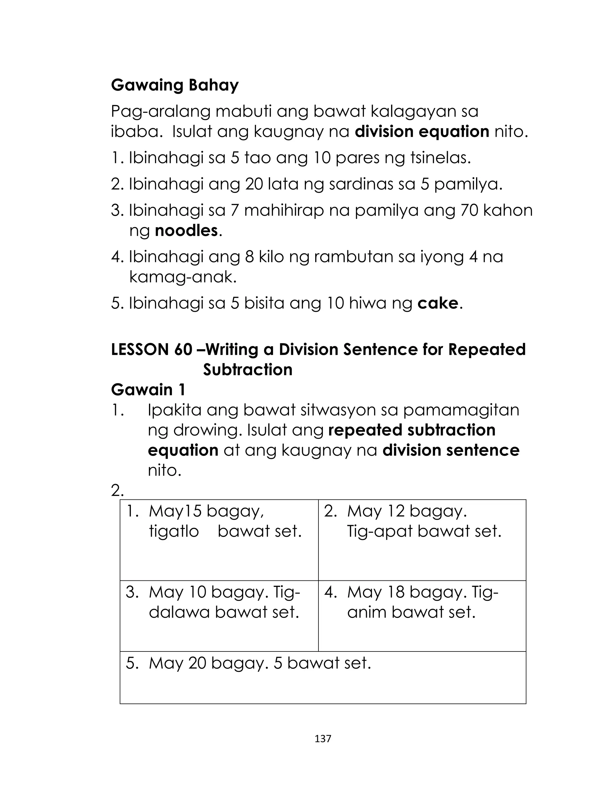 137
Gawaing Bahay
Pag-aralang mabuti ang bawat kalagayan sa
ibaba. Isulat ang kaugnay na division equation nito.
1. Ibinahagi sa 5 tao ang 10 pares ng tsinelas.
2. Ibinahagi ang 20 lata ng sardinas sa 5 pamilya.
3. Ibinahagi sa 7 mahihirap na pamilya ang 70 kahon
ng noodles.
4. Ibinahagi ang 8 kilo ng rambutan sa iyong 4 na
kamag-anak.
5. Ibinahagi sa 5 bisita ang 10 hiwa ng cake.
LESSON 60 –Writing a Division Sentence for Repeated
Subtraction
Gawain 1
1. Ipakita ang bawat sitwasyon sa pamamagitan
ng drowing. Isulat ang repeated subtraction
equation at ang kaugnay na division sentence
nito.
2.
1. May15 bagay,
tigatlo bawat set.
2. May 12 bagay.
Tig-apat bawat set.
3. May 10 bagay. Tig-
dalawa bawat set.
4. May 18 bagay. Tig-
anim bawat set.
5. May 20 bagay. 5 bawat set.
 
