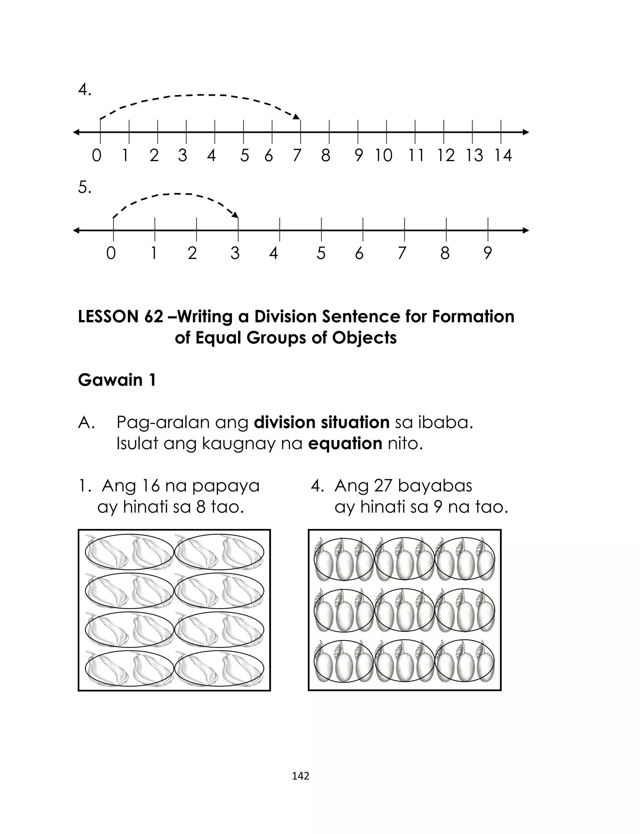 142
4.
0 1 2 3 4 5 6 7 8 9 10 11 12 13 14
5.
0 1 2 3 4 5 6 7 8 9
LESSON 62 –Writing a Division Sentence for Formation
of Equal Groups of Objects
Gawain 1
A. Pag-aralan ang division situation sa ibaba.
Isulat ang kaugnay na equation nito.
1. Ang 16 na papaya 4. Ang 27 bayabas
ay hinati sa 8 tao. ay hinati sa 9 na tao.
 