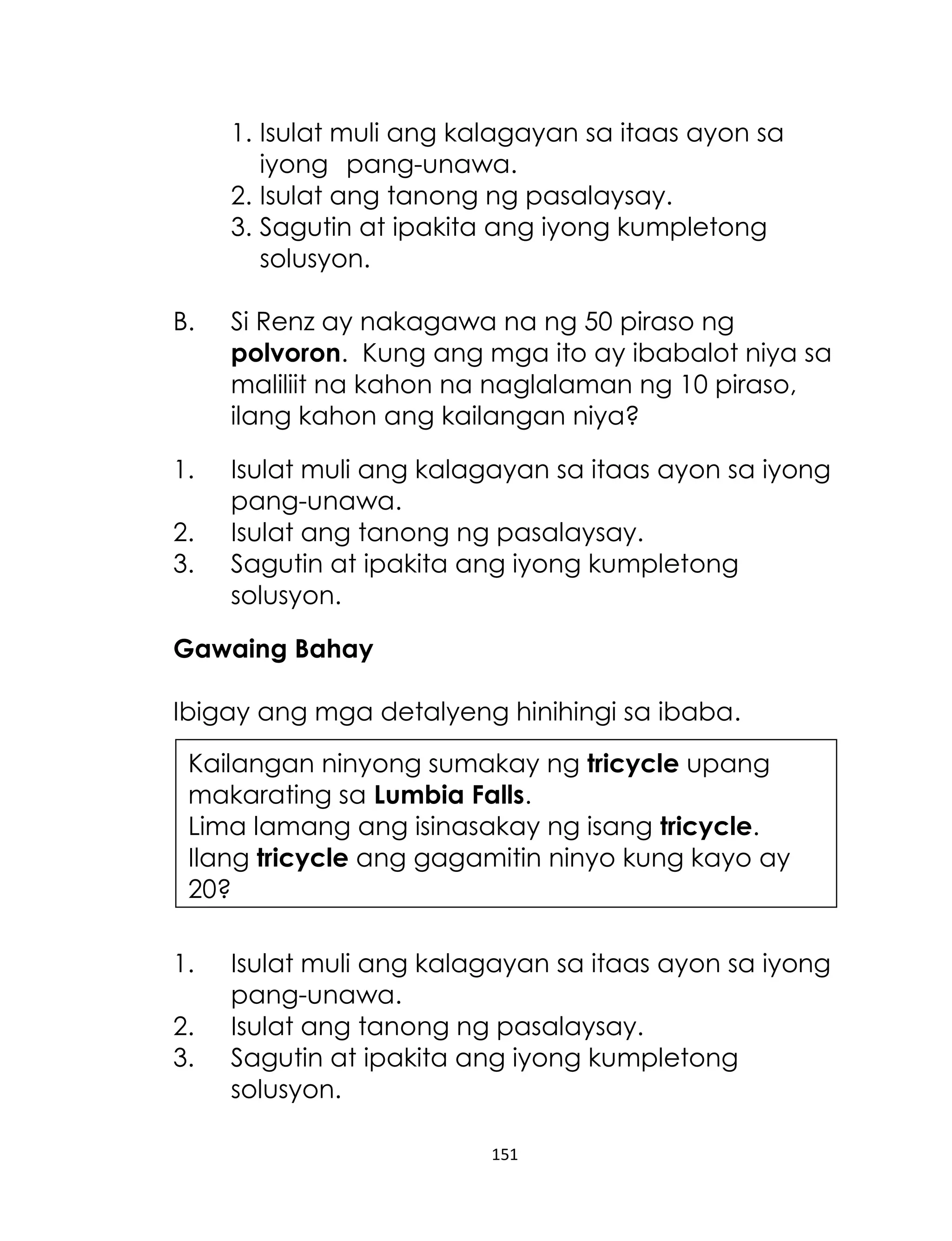 151
1. Isulat muli ang kalagayan sa itaas ayon sa
iyong pang-unawa.
2. Isulat ang tanong ng pasalaysay.
3. Sagutin at ipakita ang iyong kumpletong
solusyon.
B. Si Renz ay nakagawa na ng 50 piraso ng
polvoron. Kung ang mga ito ay ibabalot niya sa
maliliit na kahon na naglalaman ng 10 piraso,
ilang kahon ang kailangan niya?
1. Isulat muli ang kalagayan sa itaas ayon sa iyong
pang-unawa.
2. Isulat ang tanong ng pasalaysay.
3. Sagutin at ipakita ang iyong kumpletong
solusyon.
Gawaing Bahay
Ibigay ang mga detalyeng hinihingi sa ibaba.
1. Isulat muli ang kalagayan sa itaas ayon sa iyong
pang-unawa.
2. Isulat ang tanong ng pasalaysay.
3. Sagutin at ipakita ang iyong kumpletong
solusyon.
Kailangan ninyong sumakay ng tricycle upang
makarating sa Lumbia Falls.
Lima lamang ang isinasakay ng isang tricycle.
Ilang tricycle ang gagamitin ninyo kung kayo ay
20?
 