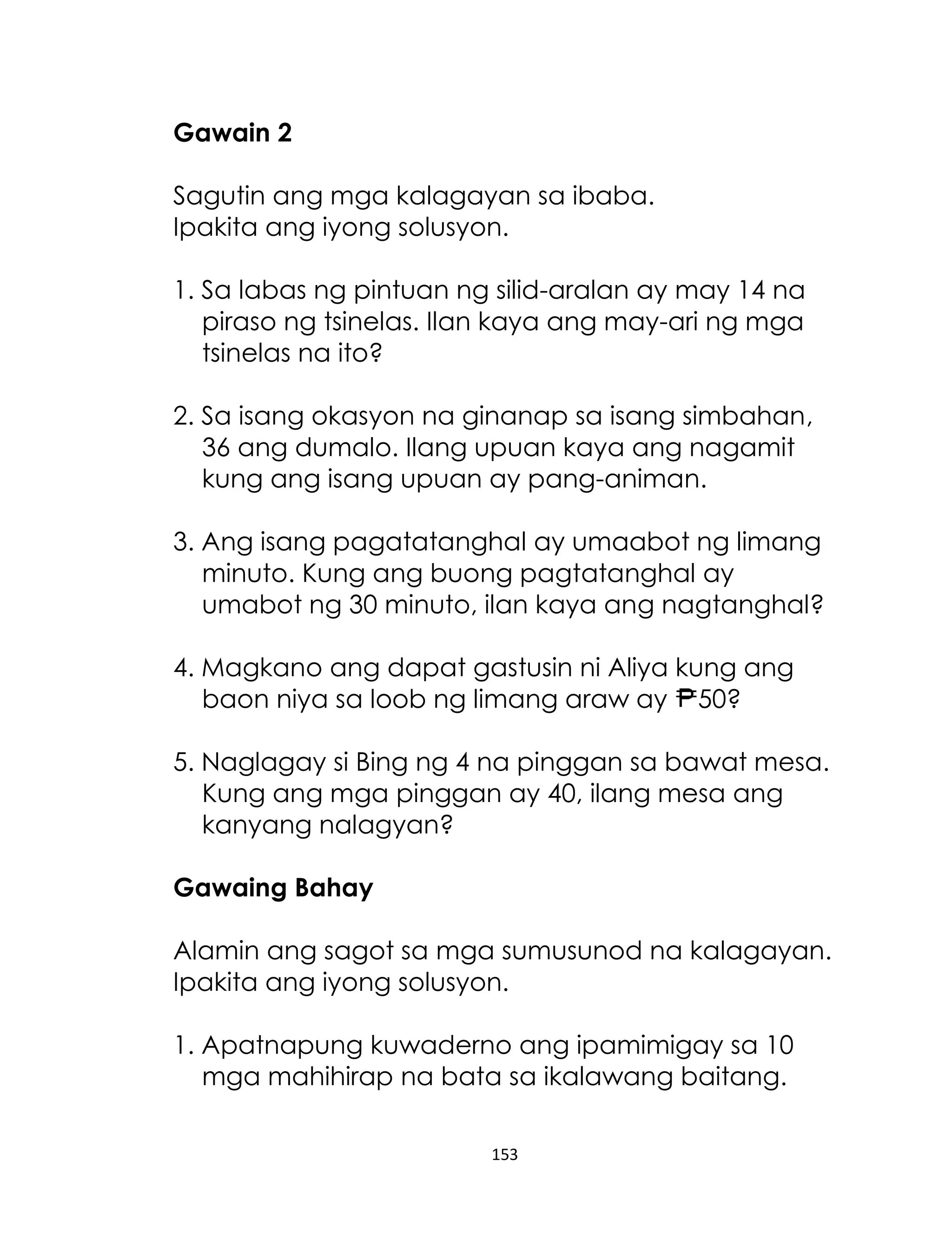 153
Gawain 2
Sagutin ang mga kalagayan sa ibaba.
Ipakita ang iyong solusyon.
1. Sa labas ng pintuan ng silid-aralan ay may 14 na
piraso ng tsinelas. Ilan kaya ang may-ari ng mga
tsinelas na ito?
2. Sa isang okasyon na ginanap sa isang simbahan,
36 ang dumalo. Ilang upuan kaya ang nagamit
kung ang isang upuan ay pang-animan.
3. Ang isang pagatatanghal ay umaabot ng limang
minuto. Kung ang buong pagtatanghal ay
umabot ng 30 minuto, ilan kaya ang nagtanghal?
4. Magkano ang dapat gastusin ni Aliya kung ang
baon niya sa loob ng limang araw ay 50?
5. Naglagay si Bing ng 4 na pinggan sa bawat mesa.
Kung ang mga pinggan ay 40, ilang mesa ang
kanyang nalagyan?
Gawaing Bahay
Alamin ang sagot sa mga sumusunod na kalagayan.
Ipakita ang iyong solusyon.
1. Apatnapung kuwaderno ang ipamimigay sa 10
mga mahihirap na bata sa ikalawang baitang.
 