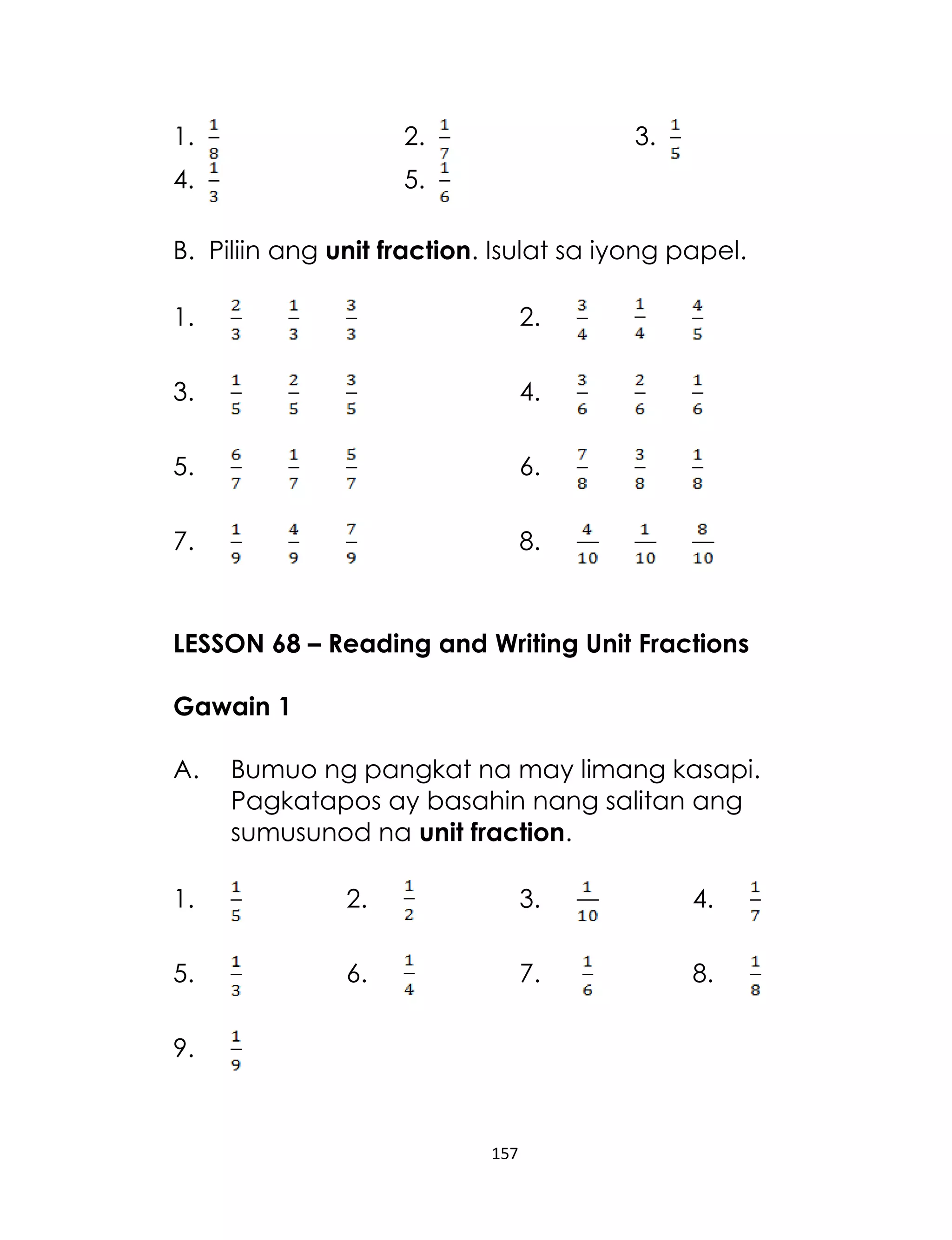 157
1. 2. 3.
4. 5.
B. Piliin ang unit fraction. Isulat sa iyong papel.
1. 2.
3. 4.
5. 6.
7. 8.
LESSON 68 – Reading and Writing Unit Fractions
Gawain 1
A. Bumuo ng pangkat na may limang kasapi.
Pagkatapos ay basahin nang salitan ang
sumusunod na unit fraction.
1. 2. 3. 4.
5. 6. 7. 8.
9.
 