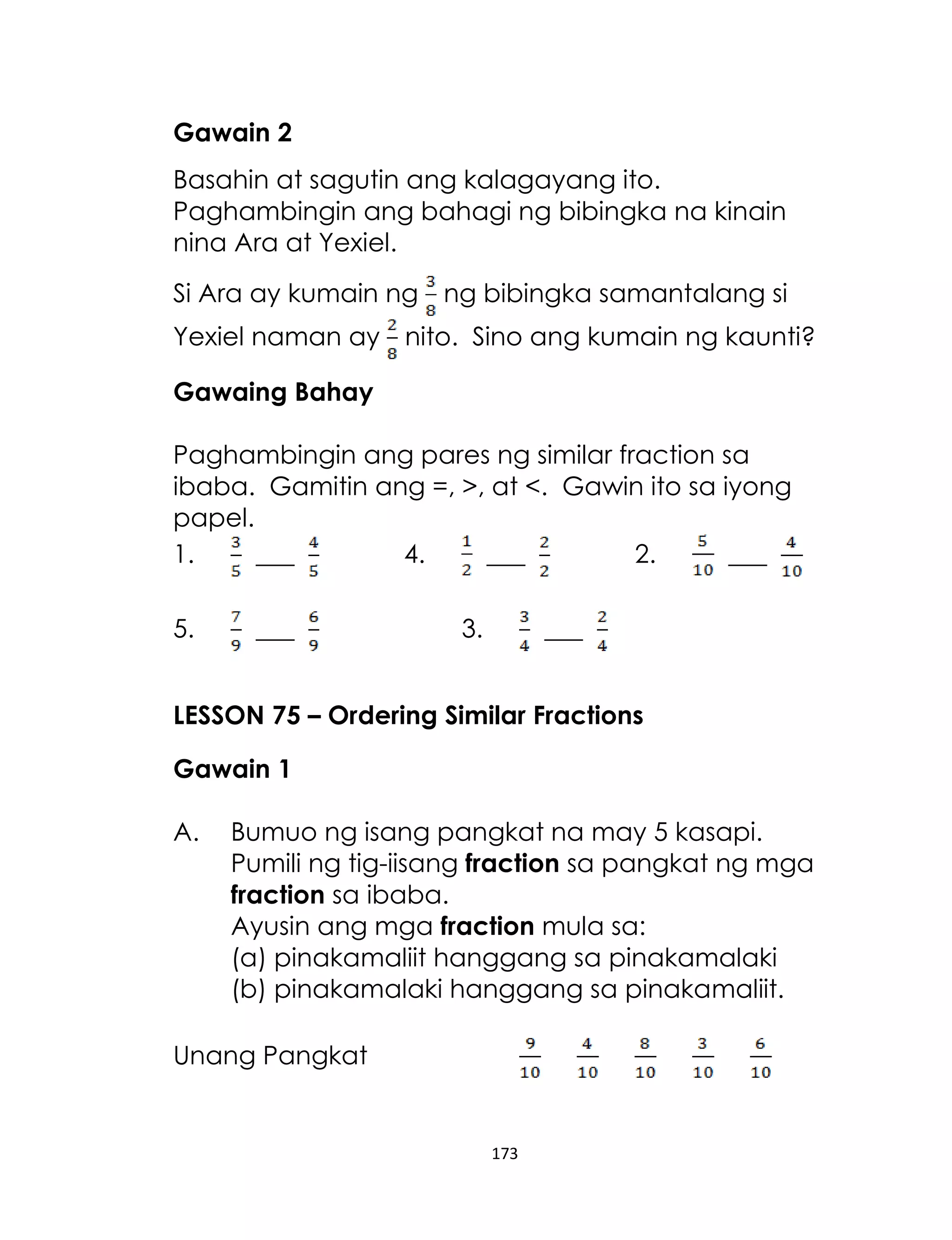 173
Gawain 2
Basahin at sagutin ang kalagayang ito.
Paghambingin ang bahagi ng bibingka na kinain
nina Ara at Yexiel.
Si Ara ay kumain ng ng bibingka samantalang si
Yexiel naman ay nito. Sino ang kumain ng kaunti?
Gawaing Bahay
Paghambingin ang pares ng similar fraction sa
ibaba. Gamitin ang =, >, at <. Gawin ito sa iyong
papel.
1. ___ 4. ___ 2. ___
5. ___ 3. ___
LESSON 75 – Ordering Similar Fractions
Gawain 1
A. Bumuo ng isang pangkat na may 5 kasapi.
Pumili ng tig-iisang fraction sa pangkat ng mga
fraction sa ibaba.
Ayusin ang mga fraction mula sa:
(a) pinakamaliit hanggang sa pinakamalaki
(b) pinakamalaki hanggang sa pinakamaliit.
Unang Pangkat
 