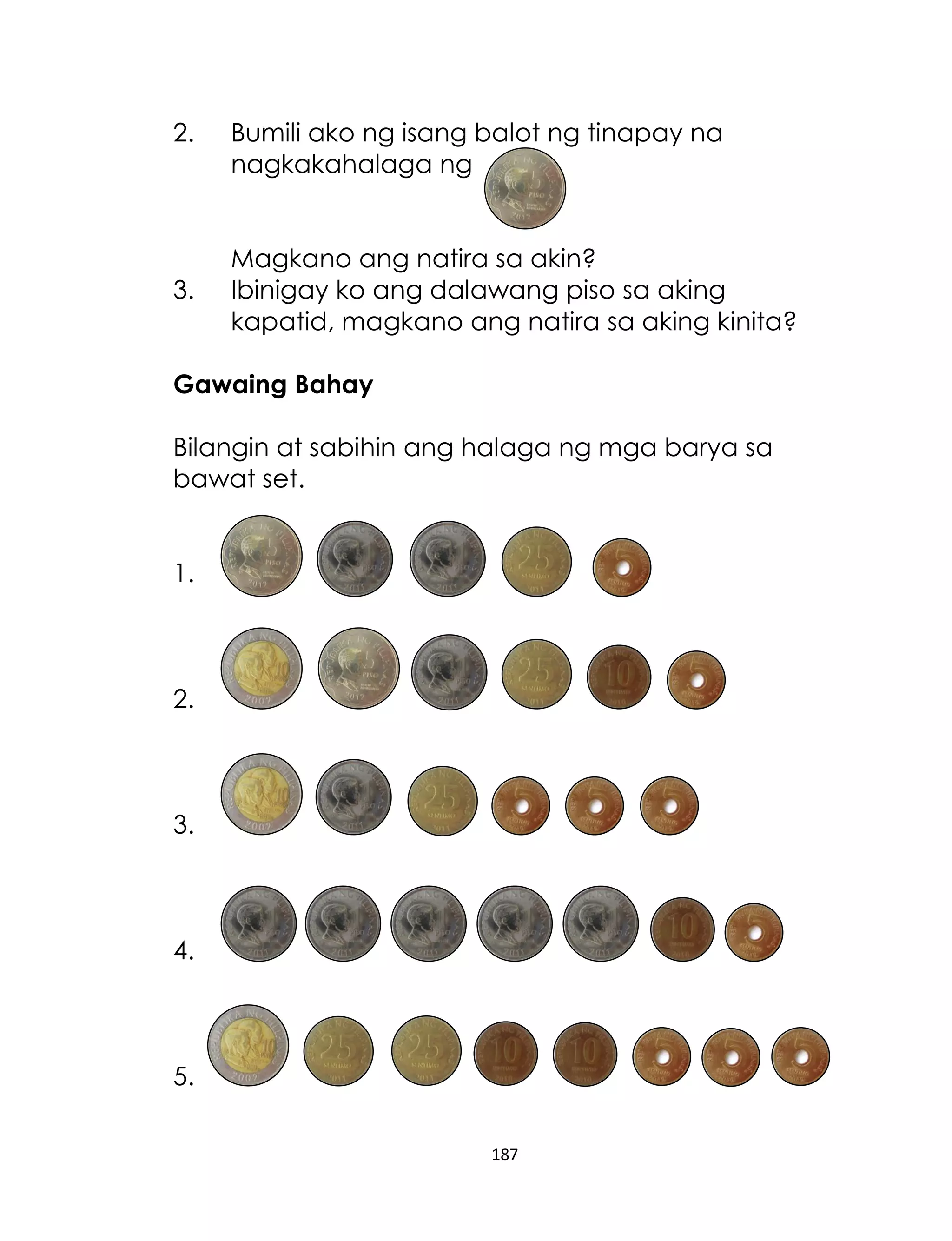 187
2. Bumili ako ng isang balot ng tinapay na
nagkakahalaga ng
Magkano ang natira sa akin?
3. Ibinigay ko ang dalawang piso sa aking
kapatid, magkano ang natira sa aking kinita?
Gawaing Bahay
Bilangin at sabihin ang halaga ng mga barya sa
bawat set.
1.
2.
3.
4.
5.
 