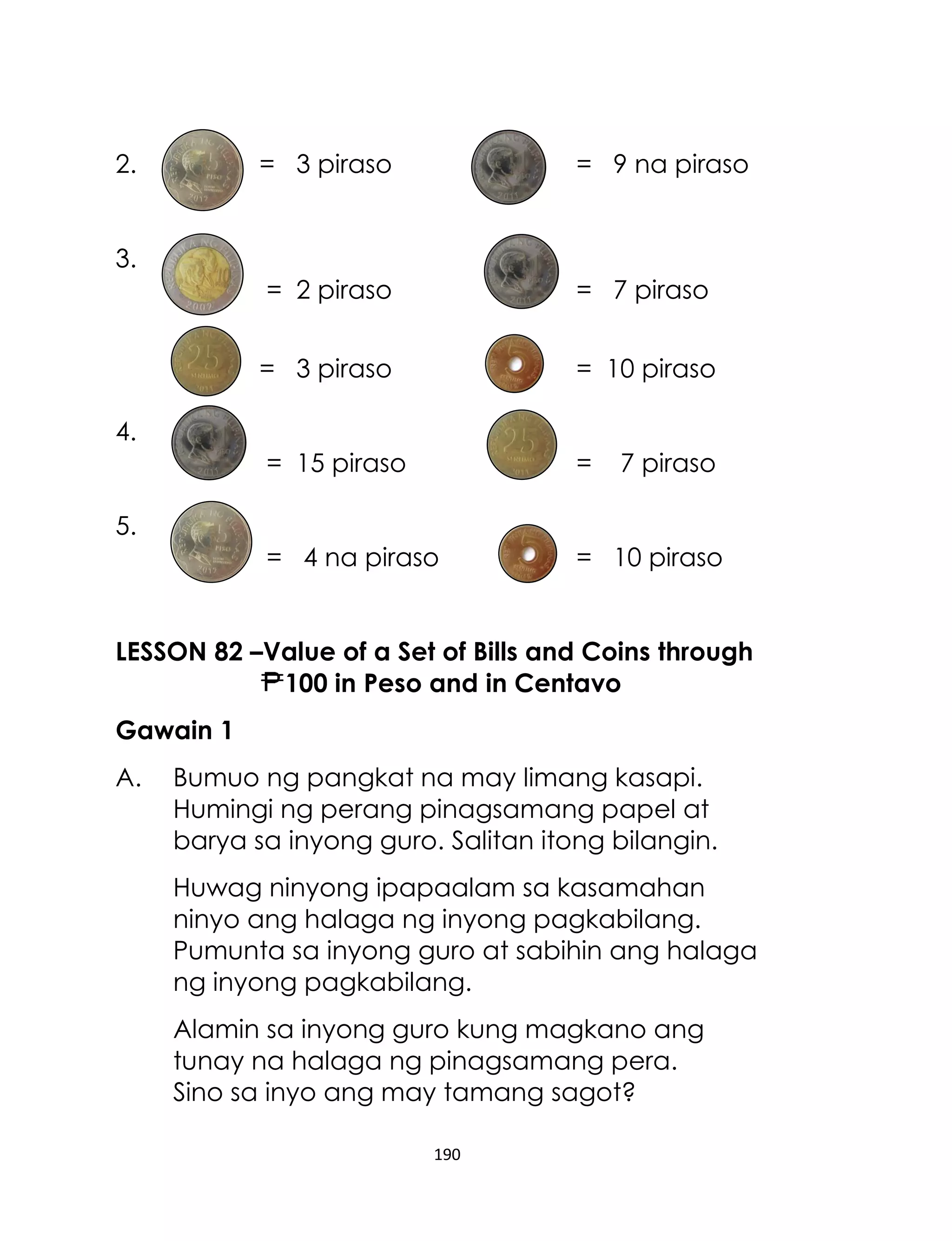 190
2. = 3 piraso = 9 na piraso
3.
= 2 piraso = 7 piraso
= 3 piraso = 10 piraso
4.
= 15 piraso = 7 piraso
5.
= 4 na piraso = 10 piraso
LESSON 82 –Value of a Set of Bills and Coins through
100 in Peso and in Centavo
Gawain 1
A. Bumuo ng pangkat na may limang kasapi.
Humingi ng perang pinagsamang papel at
barya sa inyong guro. Salitan itong bilangin.
Huwag ninyong ipapaalam sa kasamahan
ninyo ang halaga ng inyong pagkabilang.
Pumunta sa inyong guro at sabihin ang halaga
ng inyong pagkabilang.
Alamin sa inyong guro kung magkano ang
tunay na halaga ng pinagsamang pera.
Sino sa inyo ang may tamang sagot?
 
