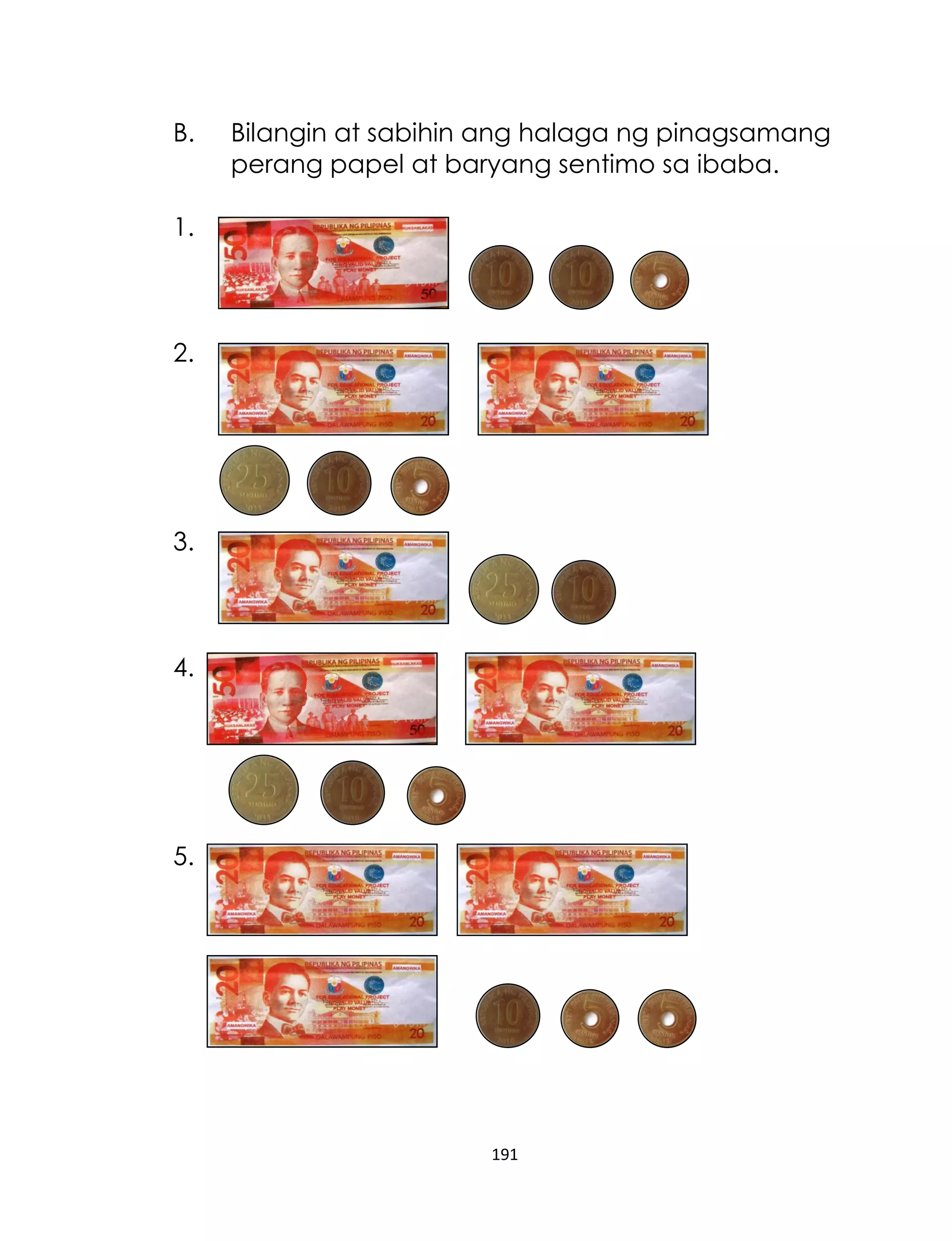 191
B. Bilangin at sabihin ang halaga ng pinagsamang
perang papel at baryang sentimo sa ibaba.
1.
2.
3.
4.
5.
 