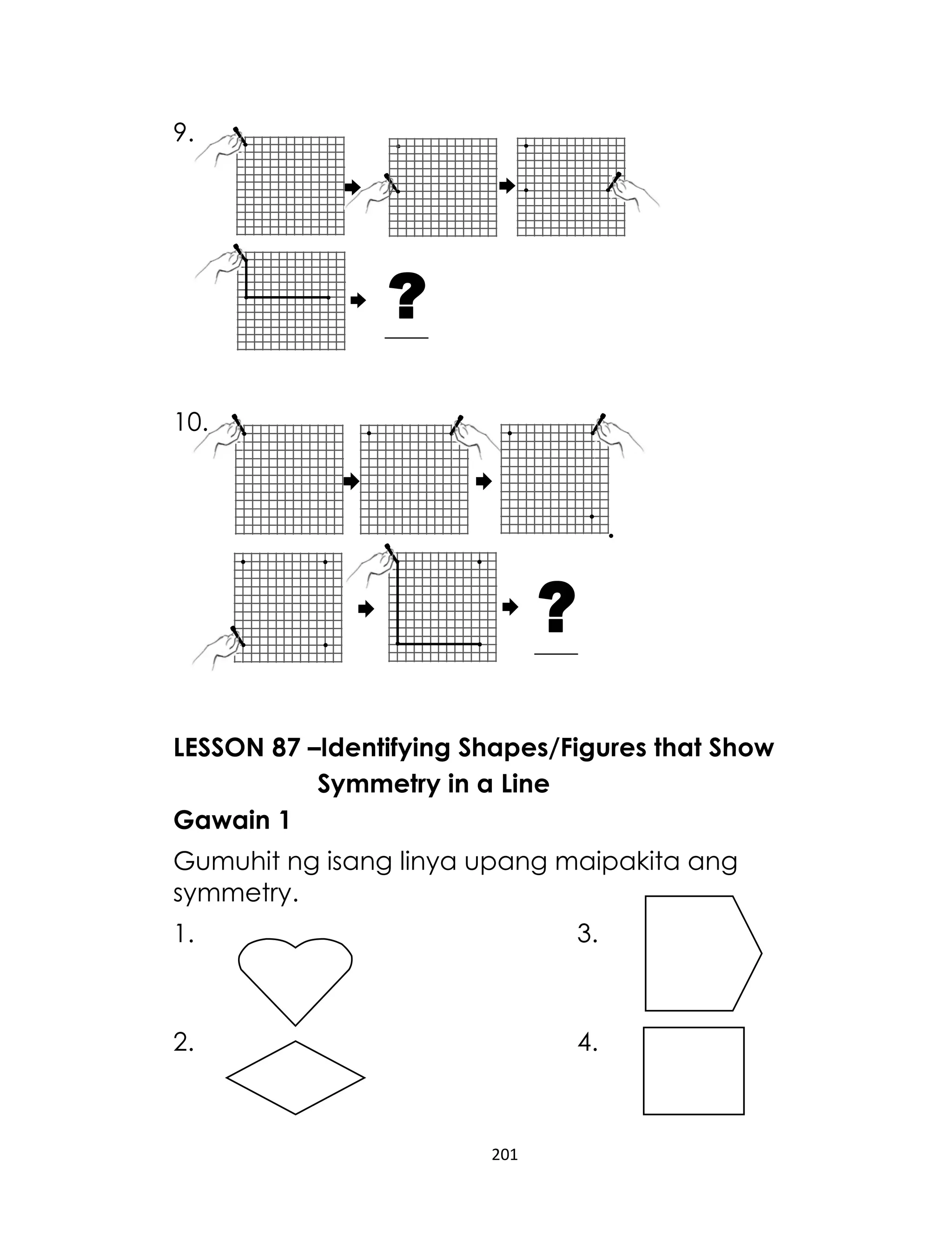 201
9.
10.
LESSON 87 –Identifying Shapes/Figures that Show
Symmetry in a Line
Gawain 1
Gumuhit ng isang linya upang maipakita ang
symmetry.
1. 3.
2. 4.
 