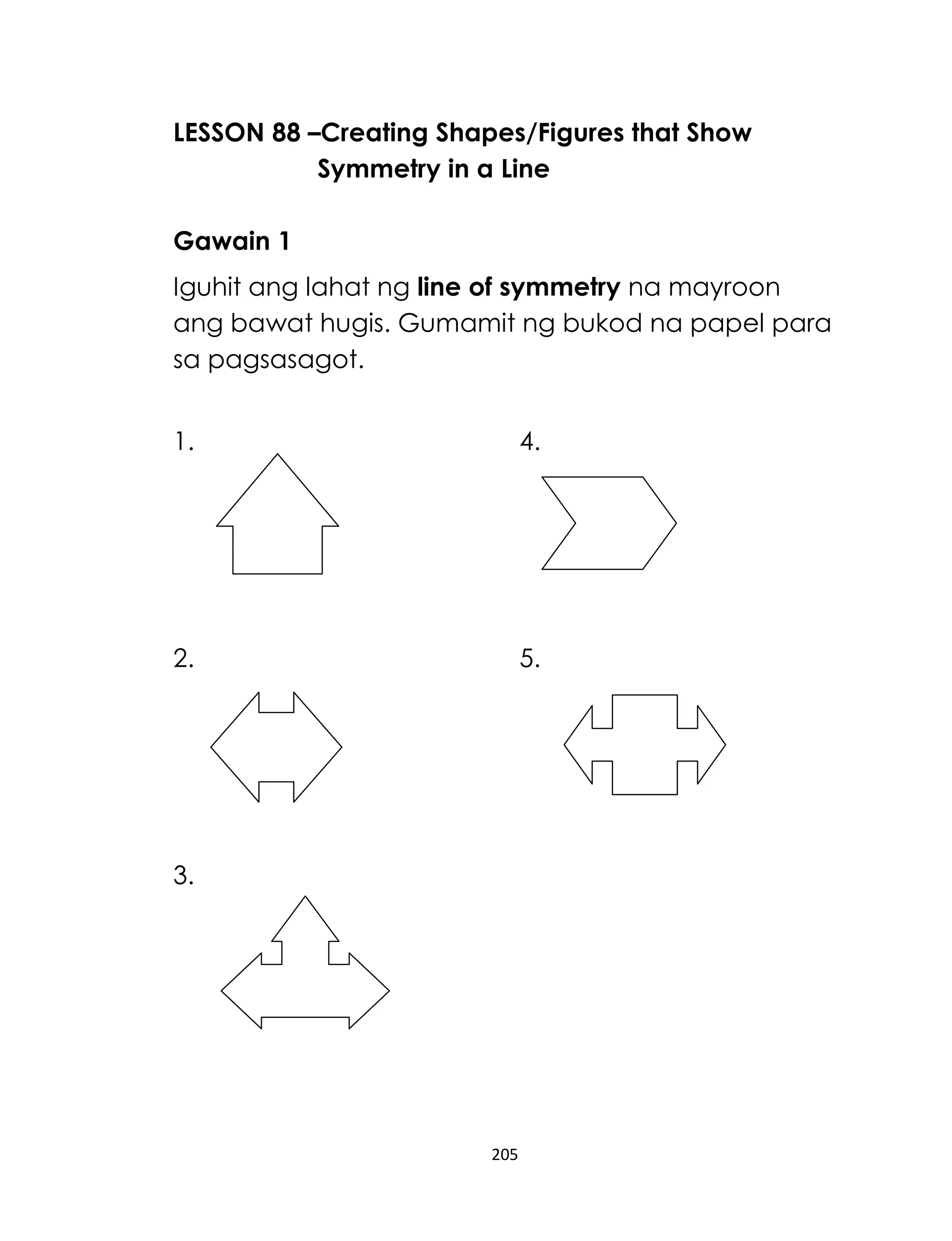 205
LESSON 88 –Creating Shapes/Figures that Show
Symmetry in a Line
Gawain 1
Iguhit ang lahat ng line of symmetry na mayroon
ang bawat hugis. Gumamit ng bukod na papel para
sa pagsasagot.
1. 4.
2. 5.
3.
 
