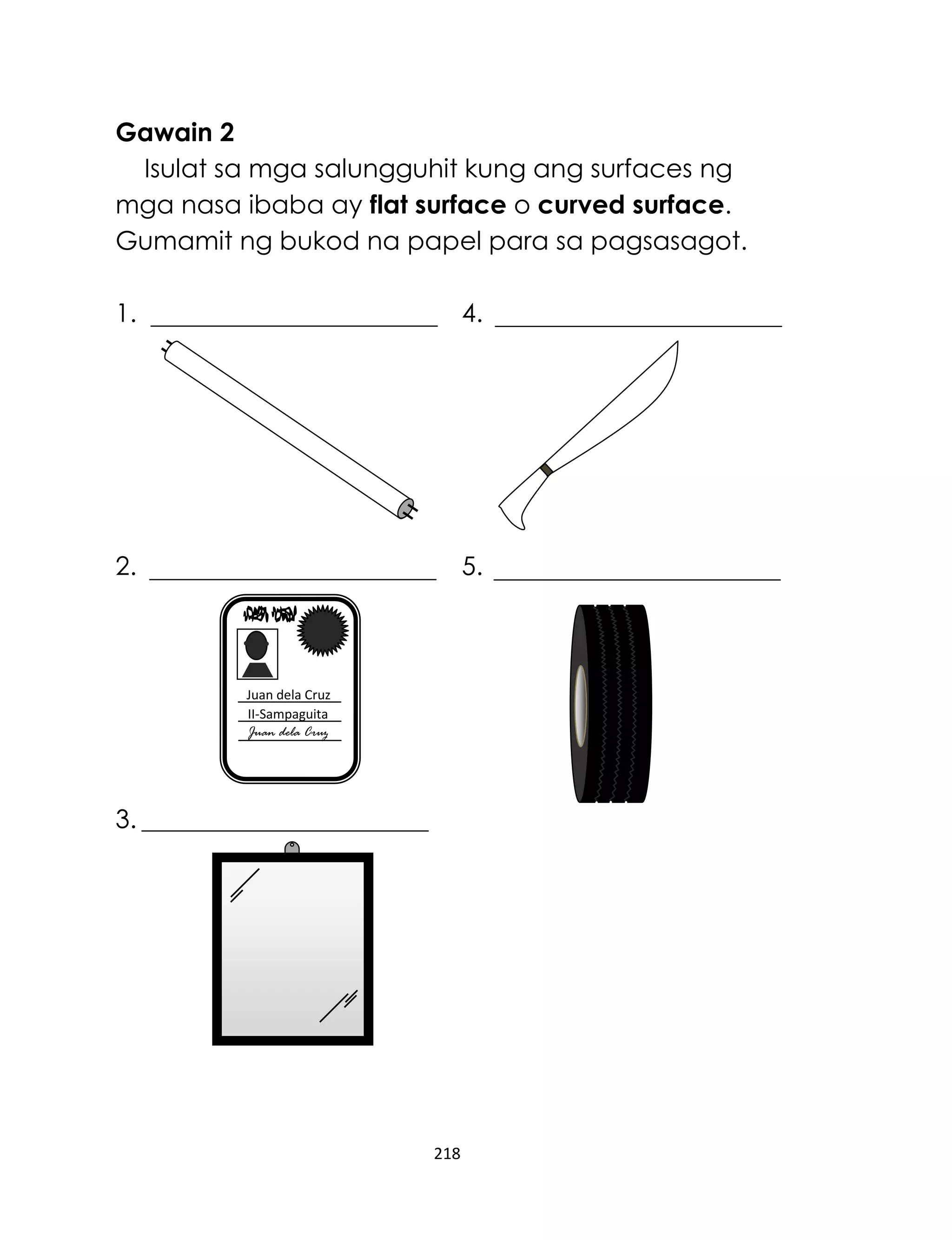 218
Gawain 2
Isulat sa mga salungguhit kung ang surfaces ng
mga nasa ibaba ay flat surface o curved surface.
Gumamit ng bukod na papel para sa pagsasagot.
1. 4.
2. 5.
3.
Juan dela Cruz
II-Sampaguita
Juan dela Cruz
 