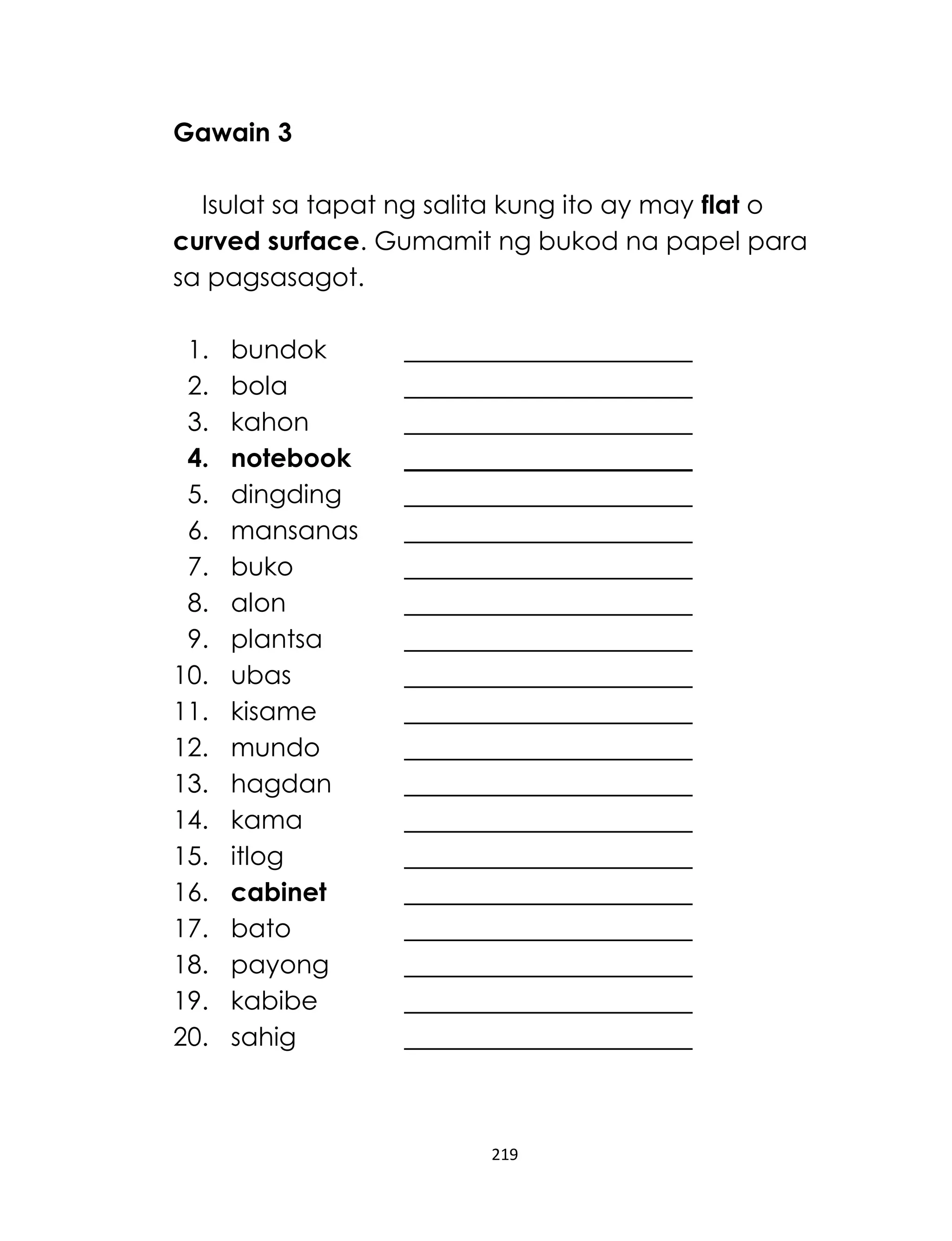 219
Gawain 3
Isulat sa tapat ng salita kung ito ay may flat o
curved surface. Gumamit ng bukod na papel para
sa pagsasagot.
1. bundok
2. bola
3. kahon
4. notebook
5. dingding
6. mansanas
7. buko
8. alon
9. plantsa
10. ubas
11. kisame
12. mundo
13. hagdan
14. kama
15. itlog
16. cabinet
17. bato
18. payong
19. kabibe
20. sahig
 